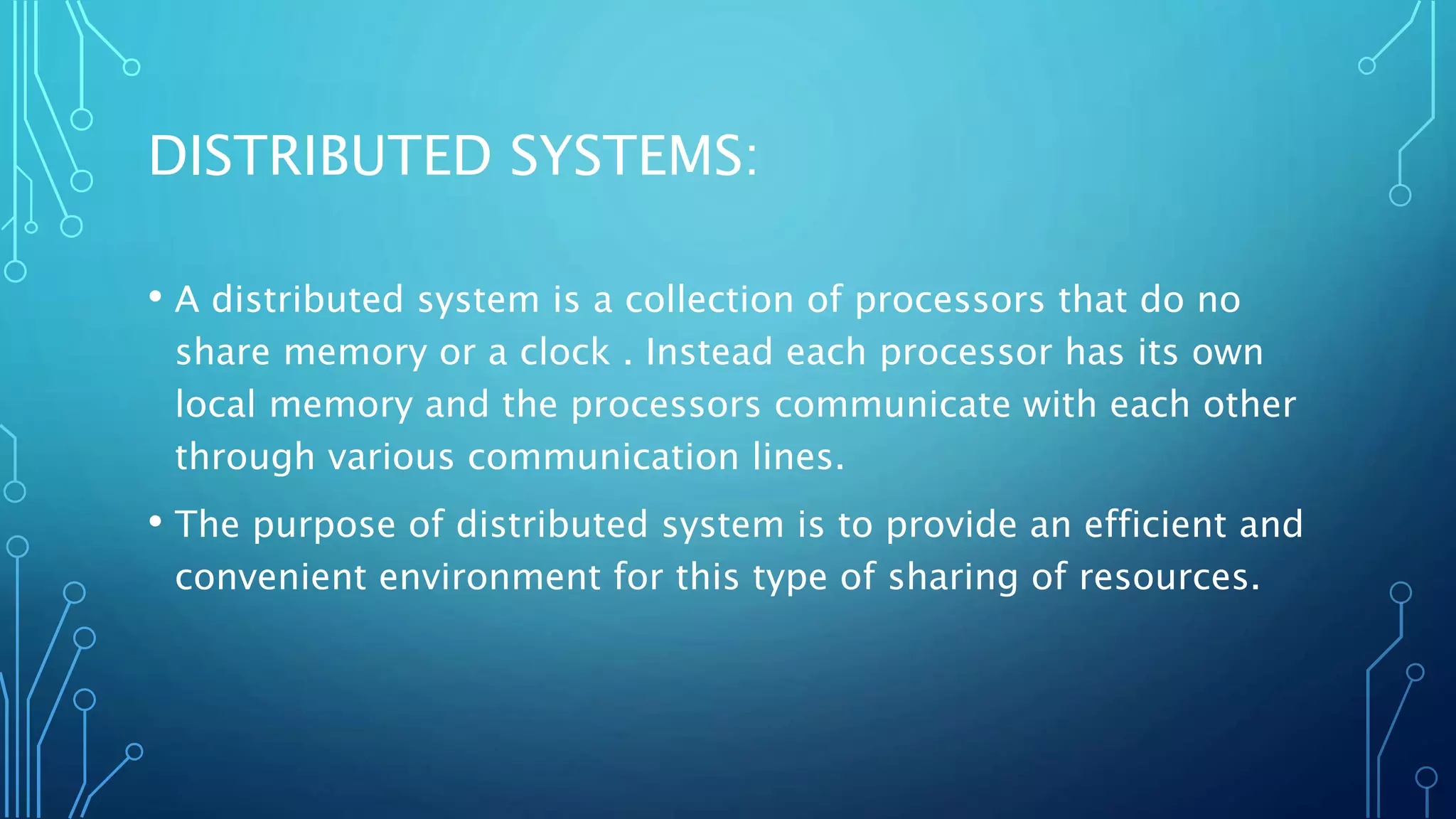 DISTRIBUTED SYSTEMS:
• A distributed system is a collection of processors that do no
share memory or a clock . Instead each processor has its own
local memory and the processors communicate with each other
through various communication lines.
• The purpose of distributed system is to provide an efficient and
convenient environment for this type of sharing of resources.
 