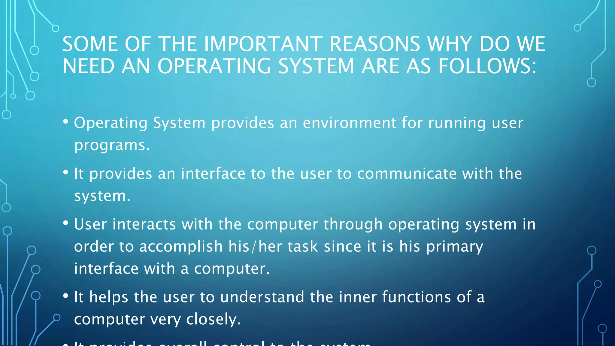 SOME OF THE IMPORTANT REASONS WHY DO WE
NEED AN OPERATING SYSTEM ARE AS FOLLOWS:
• Operating System provides an environment for running user
programs.
• It provides an interface to the user to communicate with the
system.
• User interacts with the computer through operating system in
order to accomplish his/her task since it is his primary
interface with a computer.
• It helps the user to understand the inner functions of a
computer very closely.
 