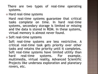 There are two types of real-time operating
systems.
 Hard real-time systems
Hard real-time systems guarantee that critical
tasks complete on time. In hard real-time
systems, secondary storage is limited or missing
and the data is stored in ROM. In these systems,
virtual memory is almost never found.
 Soft real-time systems
Soft real-time systems are less restrictive. A
critical real-time task gets priority over other
tasks and retains the priority until it completes.
Soft real-time systems have limited utility than
hard real-time systems. For example,
multimedia, virtual reality, Advanced Scientific
Projects like undersea exploration and planetary
rovers, etc.
 