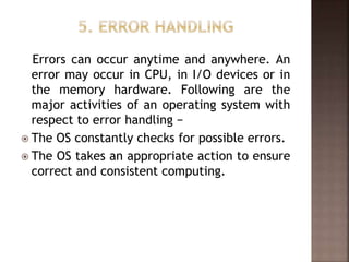 Errors can occur anytime and anywhere. An
error may occur in CPU, in I/O devices or in
the memory hardware. Following are the
major activities of an operating system with
respect to error handling −
 The OS constantly checks for possible errors.
 The OS takes an appropriate action to ensure
correct and consistent computing.
 