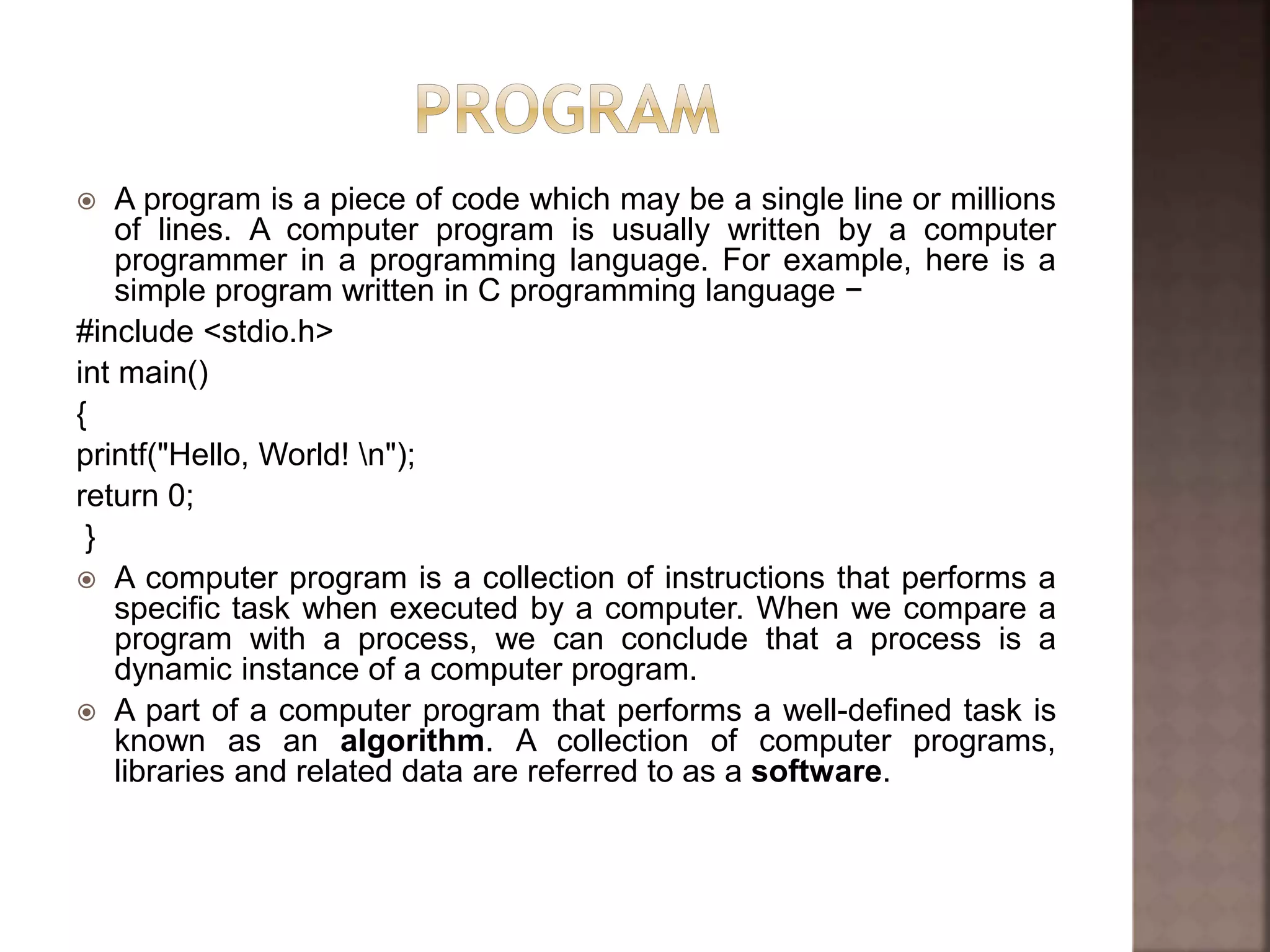  A program is a piece of code which may be a single line or millions
of lines. A computer program is usually written by a computer
programmer in a programming language. For example, here is a
simple program written in C programming language −
#include <stdio.h>
int main()
{
printf("Hello, World! n");
return 0;
}
 A computer program is a collection of instructions that performs a
specific task when executed by a computer. When we compare a
program with a process, we can conclude that a process is a
dynamic instance of a computer program.
 A part of a computer program that performs a well-defined task is
known as an algorithm. A collection of computer programs,
libraries and related data are referred to as a software.
 