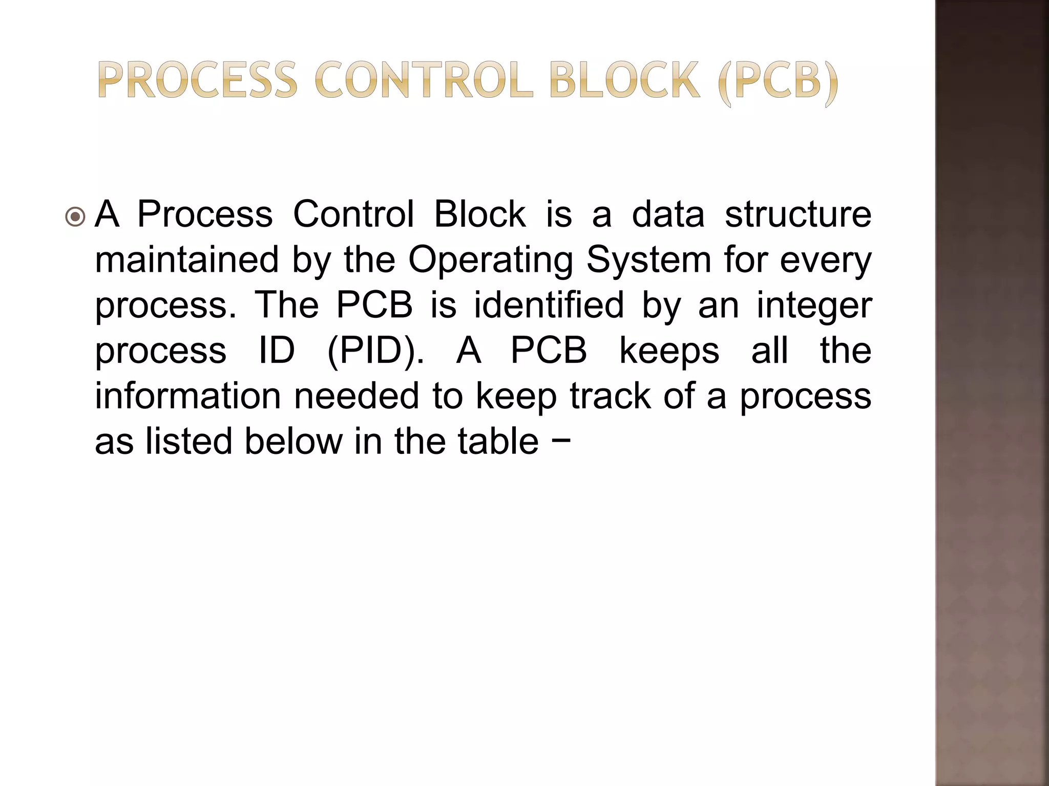  A Process Control Block is a data structure
maintained by the Operating System for every
process. The PCB is identified by an integer
process ID (PID). A PCB keeps all the
information needed to keep track of a process
as listed below in the table −
 
