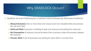 Why DEADLOCK Occurs?
 Deadlock can arise if following four conditions hold simultaneously (Necessary Conditions)
1) Mutual Exclusion: One or more than one resource are non-sharable (Only one process
can use at a time).
2) Hold and Wait: A process is holding at least one resource and waiting for resources.
3) No Preemption: A resource cannot be taken from a process unless the process releases
the resource.
4) Circular Wait: A set of processes are waiting for each other in circular form.
 