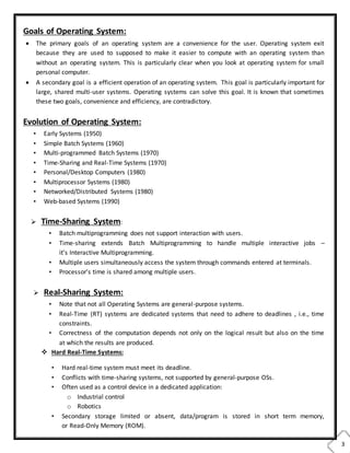 3
Goals of Operating System:
 The primary goals of an operating system are a convenience for the user. Operating system exit
because they are used to supposed to make it easier to compute with an operating system than
without an operating system. This is particularly clear when you look at operating system for small
personal computer.
 A secondary goal is a efficient operation of an operating system. This goal is particularly important for
large, shared multi-user systems. Operating systems can solve this goal. It is known that sometimes
these two goals, convenience and efficiency, are contradictory.
Evolution of Operating System:
• Early Systems (1950)
• Simple Batch Systems (1960)
• Multi-programmed Batch Systems (1970)
• Time-Sharing and Real-Time Systems (1970)
• Personal/Desktop Computers (1980)
• Multiprocessor Systems (1980)
• Networked/Distributed Systems (1980)
• Web-based Systems (1990)
 Time-Sharing System:
• Batch multiprogramming does not support interaction with users.
• Time-sharing extends Batch Multiprogramming to handle multiple interactive jobs –
it’s Interactive Multiprogramming.
• Multiple users simultaneously access the system through commands entered at terminals.
• Processor’s time is shared among multiple users.
 Real-Sharing System:
• Note that not all Operating Systems are general-purpose systems.
• Real-Time (RT) systems are dedicated systems that need to adhere to deadlines , i.e., time
constraints.
• Correctness of the computation depends not only on the logical result but also on the time
at which the results are produced.
 Hard Real-Time Systems:
• Hard real-time system must meet its deadline.
• Conflicts with time-sharing systems, not supported by general-purpose OSs.
• Often used as a control device in a dedicated application:
o Industrial control
o Robotics
• Secondary storage limited or absent, data/program is stored in short term memory,
or Read-Only Memory (ROM).
 
