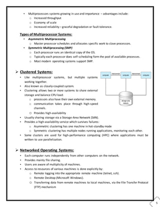 5
• Multiprocessors systems growing in use and importance – advantages include:
o Increased throughput
o Economy of scale
o Increased reliability – graceful degradation or fault tolerance.
Types of Multiprocessor Systems:
• Asymmetric Multiprocessing
o Master processor schedules and allocates specific work to slave processors.
• Symmetric Multiprocessing (SMP)
o Each processor runs an identical copy of the OS.
o Typically each processor does self-scheduling form the pool of available processes.
o Most modern operating systems support SMP.
 Clustered Systems:
• Like multiprocessor systems, but multiple systems
working together.
• Also known as closely-coupled system.
• Clustering allows two or more systems to share external
storage and balance CPU load:
o processors also have their own external memory.
o communication takes place through high-speed
channels.
o Provides high-availability
• Usually sharing storage via a Storage-Area Network (SAN).
• Provides a high-availability service which survives failures:
o Asymmetric clustering has one machine in hot-standby mode
o Symmetric clustering has multiple nodes running applications, monitoring each other.
• Some clusters are used for high-performance computing (HPC) where applications must be
written to use parallelization.
 Networked Operating Systems:
• Each computer runs independently from other computers on the network.
• Provides mainly file sharing.
• Users are aware of multiplicity of machines.
• Access to resources of various machines is done explicitly by:
o Remote logging into the appropriate remote machine (telnet, ssh).
o Remote Desktop (Microsoft Windows).
o Transferring data from remote machines to local machines, via the File Transfer Protocol
(FTP) mechanism
 