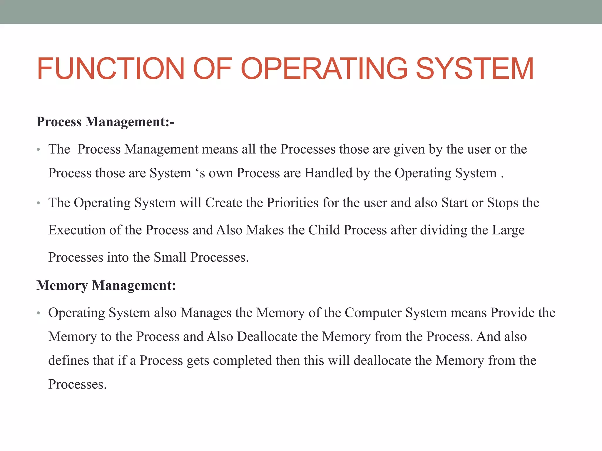 FUNCTION OF OPERATING SYSTEM
Process Management:-
• The Process Management means all the Processes those are given by the user or the
Process those are System ‘s own Process are Handled by the Operating System .
• The Operating System will Create the Priorities for the user and also Start or Stops the
Execution of the Process and Also Makes the Child Process after dividing the Large
Processes into the Small Processes.
Memory Management:
• Operating System also Manages the Memory of the Computer System means Provide the
Memory to the Process and Also Deallocate the Memory from the Process. And also
defines that if a Process gets completed then this will deallocate the Memory from the
Processes.
 