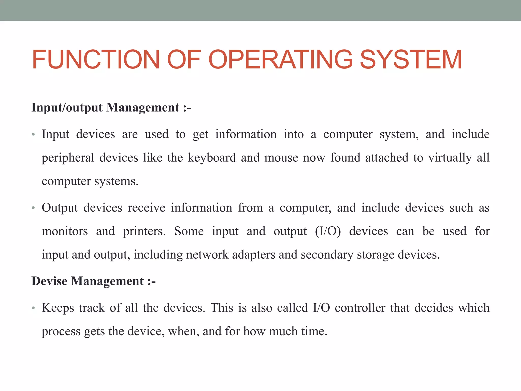 FUNCTION OF OPERATING SYSTEM
Input/output Management :-
• Input devices are used to get information into a computer system, and include
peripheral devices like the keyboard and mouse now found attached to virtually all
computer systems.
• Output devices receive information from a computer, and include devices such as
monitors and printers. Some input and output (I/O) devices can be used for
input and output, including network adapters and secondary storage devices.
Devise Management :-
• Keeps track of all the devices. This is also called I/O controller that decides which
process gets the device, when, and for how much time.
 