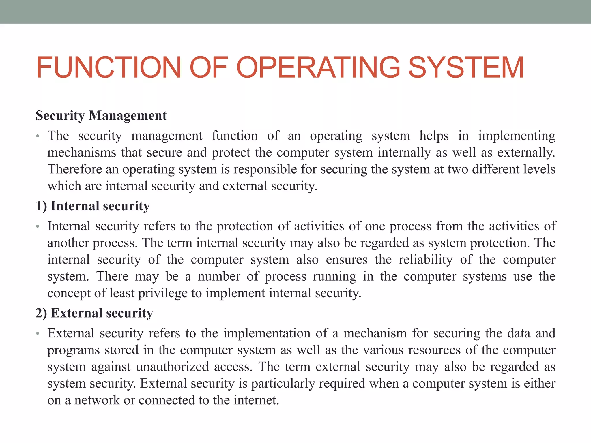 FUNCTION OF OPERATING SYSTEM
Security Management
• The security management function of an operating system helps in implementing
mechanisms that secure and protect the computer system internally as well as externally.
Therefore an operating system is responsible for securing the system at two different levels
which are internal security and external security.
1) Internal security
• Internal security refers to the protection of activities of one process from the activities of
another process. The term internal security may also be regarded as system protection. The
internal security of the computer system also ensures the reliability of the computer
system. There may be a number of process running in the computer systems use the
concept of least privilege to implement internal security.
2) External security
• External security refers to the implementation of a mechanism for securing the data and
programs stored in the computer system as well as the various resources of the computer
system against unauthorized access. The term external security may also be regarded as
system security. External security is particularly required when a computer system is either
on a network or connected to the internet.
 