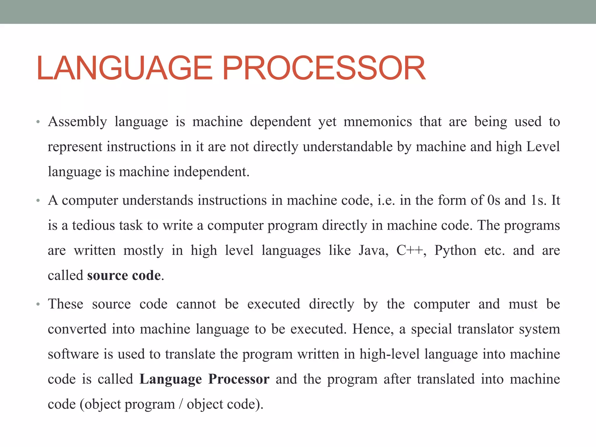 LANGUAGE PROCESSOR
• Assembly language is machine dependent yet mnemonics that are being used to
represent instructions in it are not directly understandable by machine and high Level
language is machine independent.
• A computer understands instructions in machine code, i.e. in the form of 0s and 1s. It
is a tedious task to write a computer program directly in machine code. The programs
are written mostly in high level languages like Java, C++, Python etc. and are
called source code.
• These source code cannot be executed directly by the computer and must be
converted into machine language to be executed. Hence, a special translator system
software is used to translate the program written in high-level language into machine
code is called Language Processor and the program after translated into machine
code (object program / object code).
 