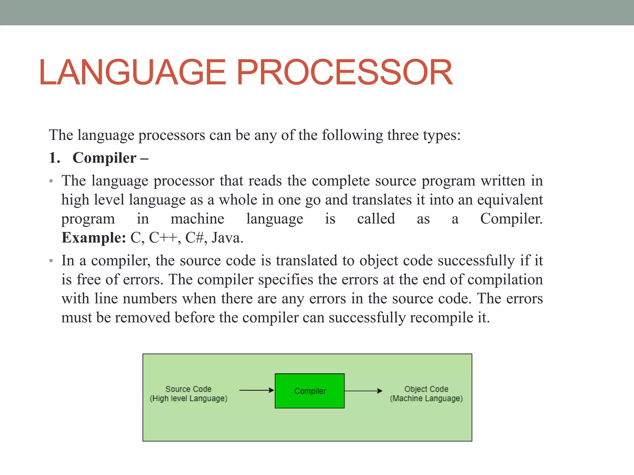 LANGUAGE PROCESSOR
The language processors can be any of the following three types:
1. Compiler –
• The language processor that reads the complete source program written in
high level language as a whole in one go and translates it into an equivalent
program in machine language is called as a Compiler.
Example: C, C++, C#, Java.
• In a compiler, the source code is translated to object code successfully if it
is free of errors. The compiler specifies the errors at the end of compilation
with line numbers when there are any errors in the source code. The errors
must be removed before the compiler can successfully recompile it.
 