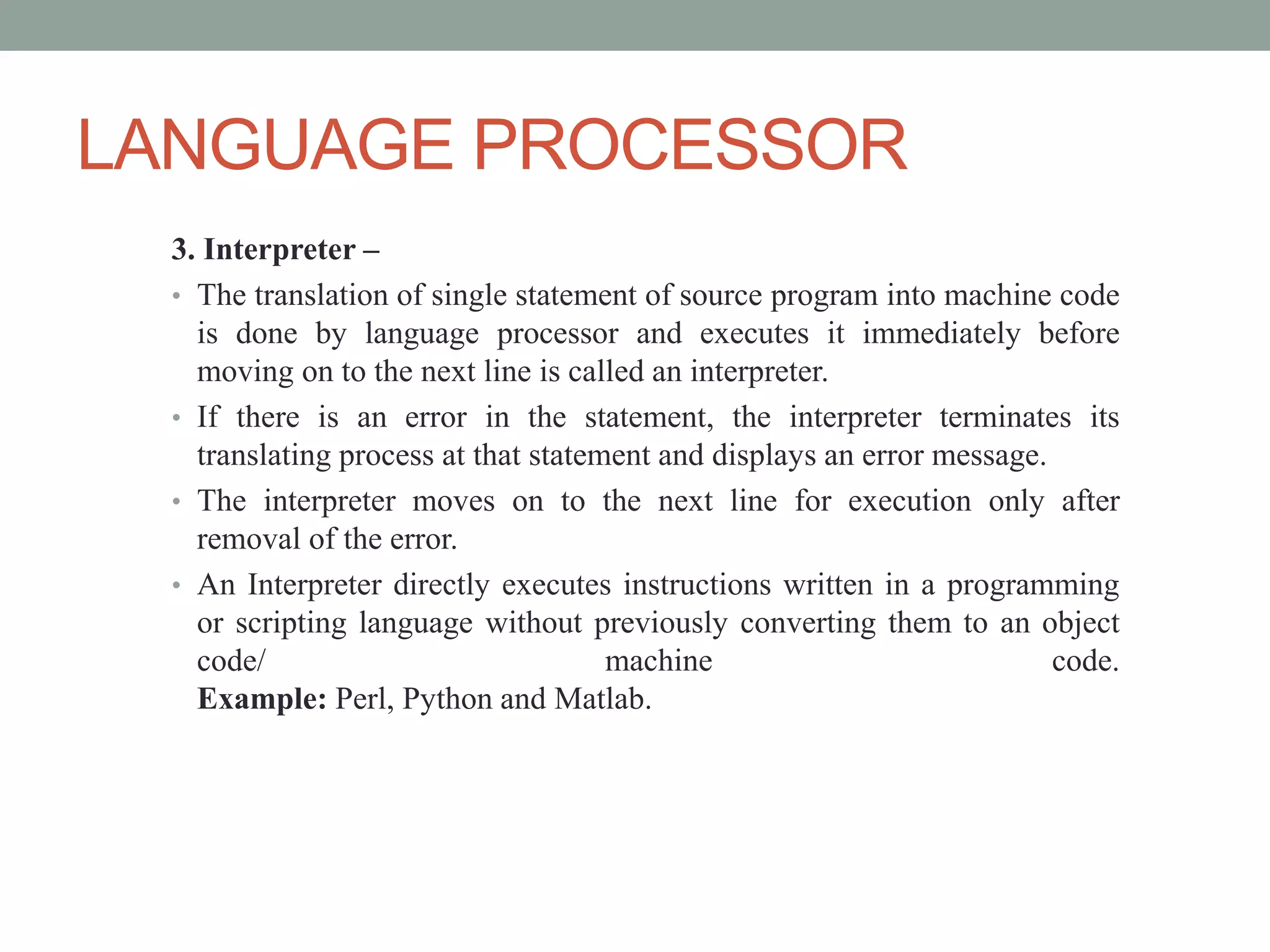 LANGUAGE PROCESSOR
3. Interpreter –
• The translation of single statement of source program into machine code
is done by language processor and executes it immediately before
moving on to the next line is called an interpreter.
• If there is an error in the statement, the interpreter terminates its
translating process at that statement and displays an error message.
• The interpreter moves on to the next line for execution only after
removal of the error.
• An Interpreter directly executes instructions written in a programming
or scripting language without previously converting them to an object
code/ machine code.
Example: Perl, Python and Matlab.
 
