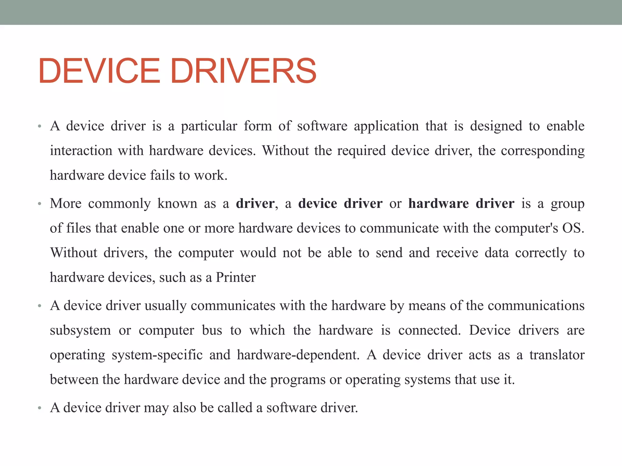 DEVICE DRIVERS
• A device driver is a particular form of software application that is designed to enable
interaction with hardware devices. Without the required device driver, the corresponding
hardware device fails to work.
• More commonly known as a driver, a device driver or hardware driver is a group
of files that enable one or more hardware devices to communicate with the computer's OS.
Without drivers, the computer would not be able to send and receive data correctly to
hardware devices, such as a Printer
• A device driver usually communicates with the hardware by means of the communications
subsystem or computer bus to which the hardware is connected. Device drivers are
operating system-specific and hardware-dependent. A device driver acts as a translator
between the hardware device and the programs or operating systems that use it.
• A device driver may also be called a software driver.
 