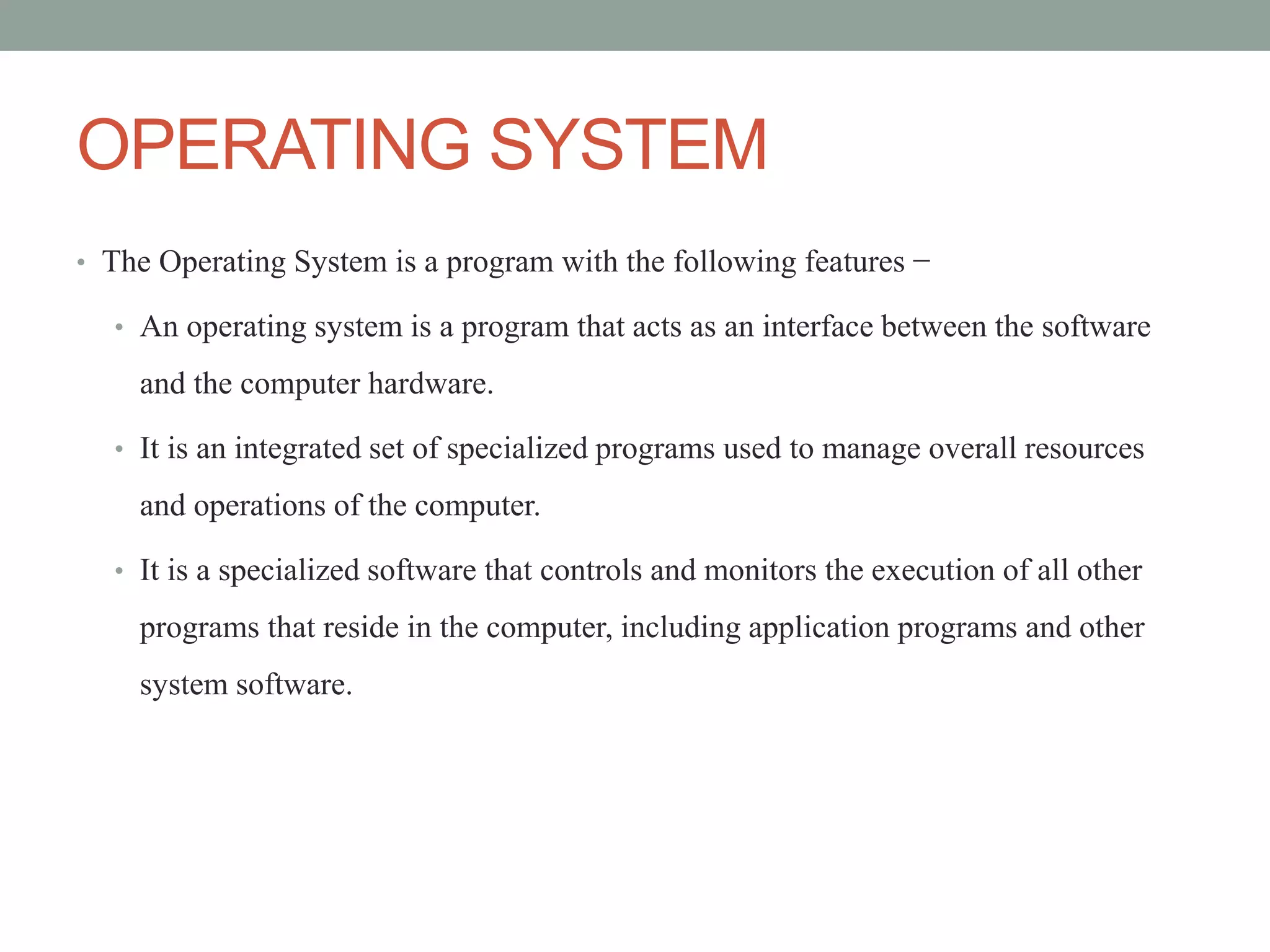 OPERATING SYSTEM
• The Operating System is a program with the following features −
• An operating system is a program that acts as an interface between the software
and the computer hardware.
• It is an integrated set of specialized programs used to manage overall resources
and operations of the computer.
• It is a specialized software that controls and monitors the execution of all other
programs that reside in the computer, including application programs and other
system software.
 
