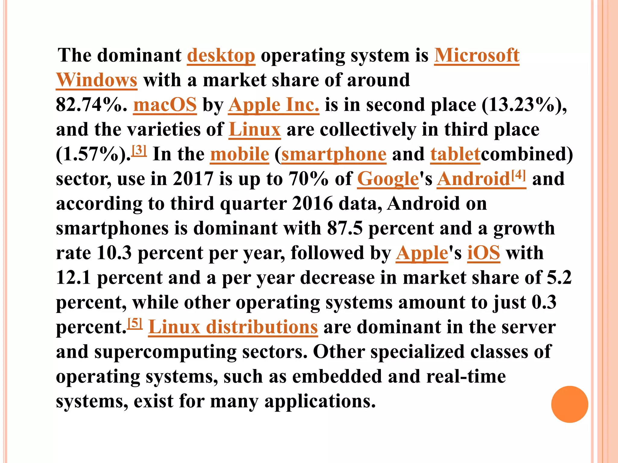 The dominant desktop operating system is Microsoft
Windows with a market share of around
82.74%. macOS by Apple Inc. is in second place (13.23%),
and the varieties of Linux are collectively in third place
(1.57%).[3] In the mobile (smartphone and tabletcombined)
sector, use in 2017 is up to 70% of Google's Android[4] and
according to third quarter 2016 data, Android on
smartphones is dominant with 87.5 percent and a growth
rate 10.3 percent per year, followed by Apple's iOS with
12.1 percent and a per year decrease in market share of 5.2
percent, while other operating systems amount to just 0.3
percent.[5] Linux distributions are dominant in the server
and supercomputing sectors. Other specialized classes of
operating systems, such as embedded and real-time
systems, exist for many applications.
 