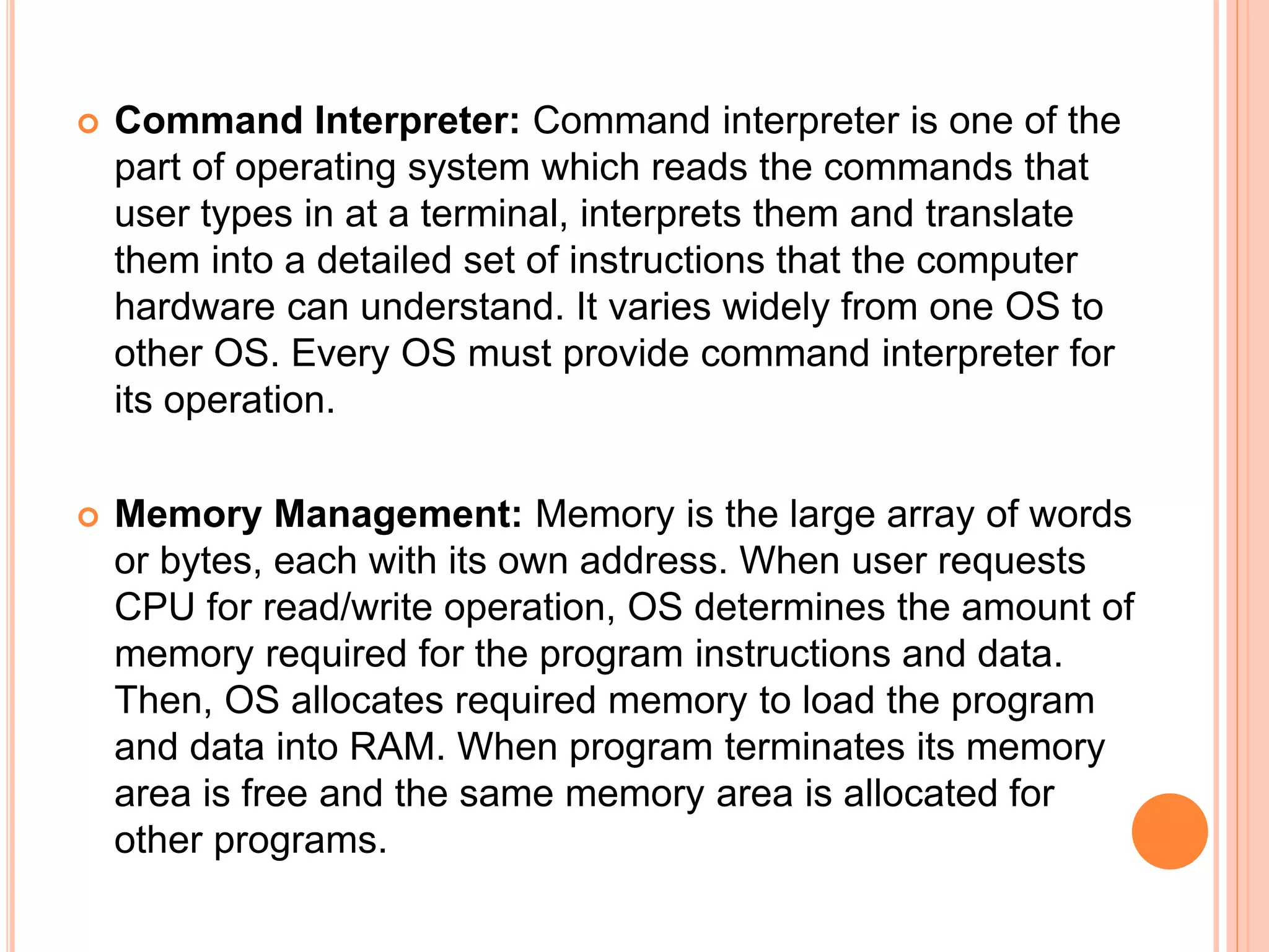  Command Interpreter: Command interpreter is one of the
part of operating system which reads the commands that
user types in at a terminal, interprets them and translate
them into a detailed set of instructions that the computer
hardware can understand. It varies widely from one OS to
other OS. Every OS must provide command interpreter for
its operation.
 Memory Management: Memory is the large array of words
or bytes, each with its own address. When user requests
CPU for read/write operation, OS determines the amount of
memory required for the program instructions and data.
Then, OS allocates required memory to load the program
and data into RAM. When program terminates its memory
area is free and the same memory area is allocated for
other programs.
 