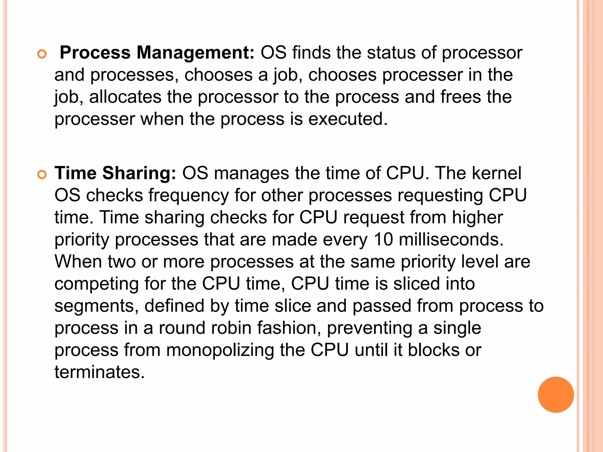  Process Management: OS finds the status of processor
and processes, chooses a job, chooses processer in the
job, allocates the processor to the process and frees the
processer when the process is executed.
 Time Sharing: OS manages the time of CPU. The kernel
OS checks frequency for other processes requesting CPU
time. Time sharing checks for CPU request from higher
priority processes that are made every 10 milliseconds.
When two or more processes at the same priority level are
competing for the CPU time, CPU time is sliced into
segments, defined by time slice and passed from process to
process in a round robin fashion, preventing a single
process from monopolizing the CPU until it blocks or
terminates.
 