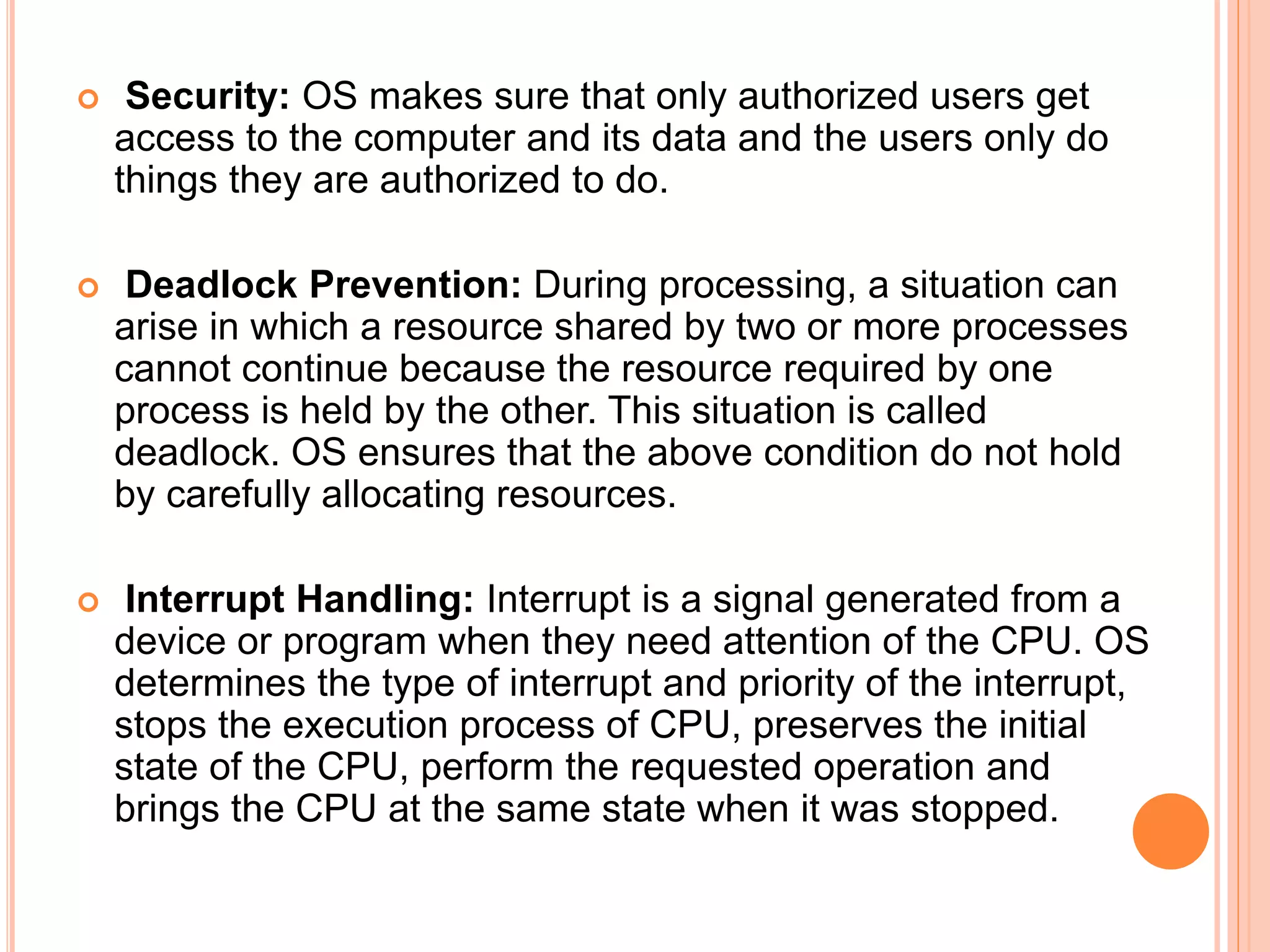 Security: OS makes sure that only authorized users get
access to the computer and its data and the users only do
things they are authorized to do.
 Deadlock Prevention: During processing, a situation can
arise in which a resource shared by two or more processes
cannot continue because the resource required by one
process is held by the other. This situation is called
deadlock. OS ensures that the above condition do not hold
by carefully allocating resources.
 Interrupt Handling: Interrupt is a signal generated from a
device or program when they need attention of the CPU. OS
determines the type of interrupt and priority of the interrupt,
stops the execution process of CPU, preserves the initial
state of the CPU, perform the requested operation and
brings the CPU at the same state when it was stopped.
 