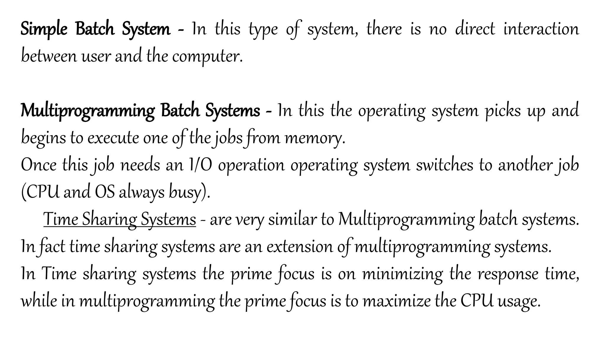 Simple Batch System - In this type of system, there is no direct interaction
between user and the computer.
Multiprogramming Batch Systems - In this the operating system picks up and
begins to execute one of the jobs from memory.
Once this job needs an I/O operation operating system switches to another job
(CPU and OS always busy).
Time Sharing Systems - are very similar to Multiprogramming batch systems.
In fact time sharing systems are an extension of multiprogramming systems.
In Time sharing systems the prime focus is on minimizing the response time,
while in multiprogramming the prime focus is to maximize the CPU usage.
 