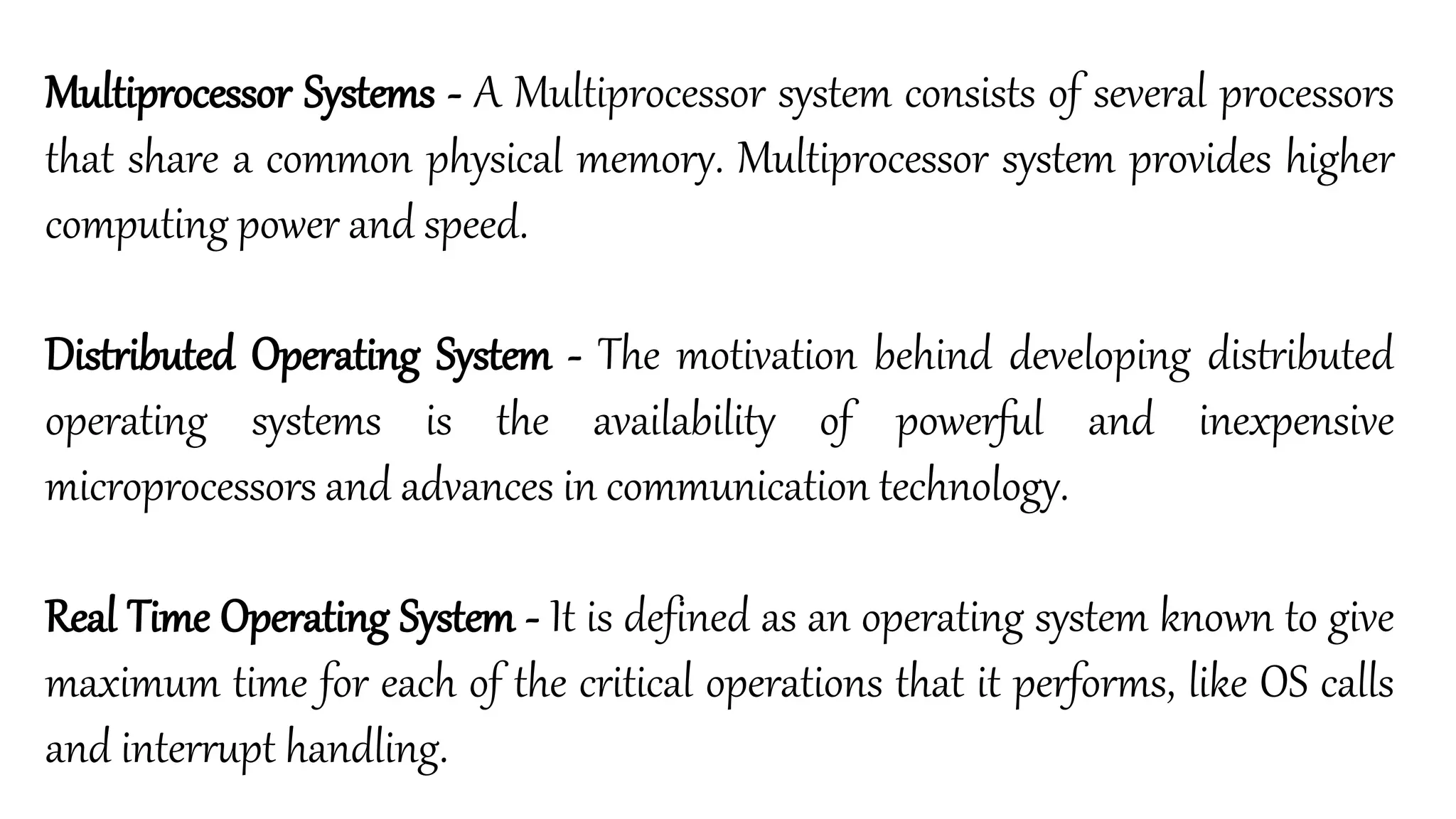 Multiprocessor Systems - A Multiprocessor system consists of several processors
that share a common physical memory. Multiprocessor system provides higher
computing power and speed.
Distributed Operating System - The motivation behind developing distributed
operating systems is the availability of powerful and inexpensive
microprocessors and advances in communication technology.
Real Time Operating System - It is defined as an operating system known to give
maximum time for each of the critical operations that it performs, like OS calls
and interrupt handling.
 