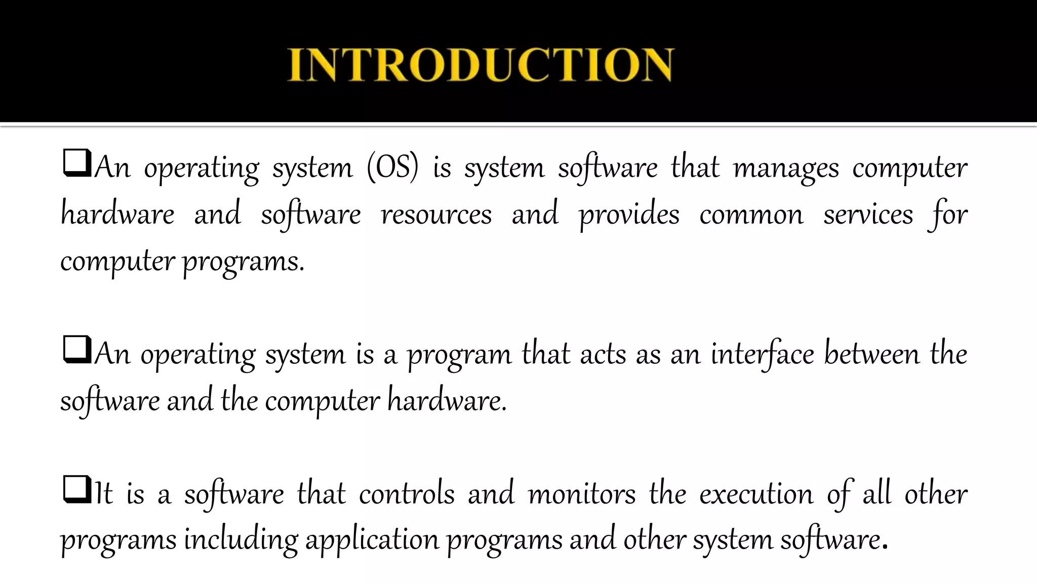 An operating system (OS) is system software that manages computer
hardware and software resources and provides common services for
computer programs.
An operating system is a program that acts as an interface between the
software and the computer hardware.
It is a software that controls and monitors the execution of all other
programs including application programs and other system software.
 