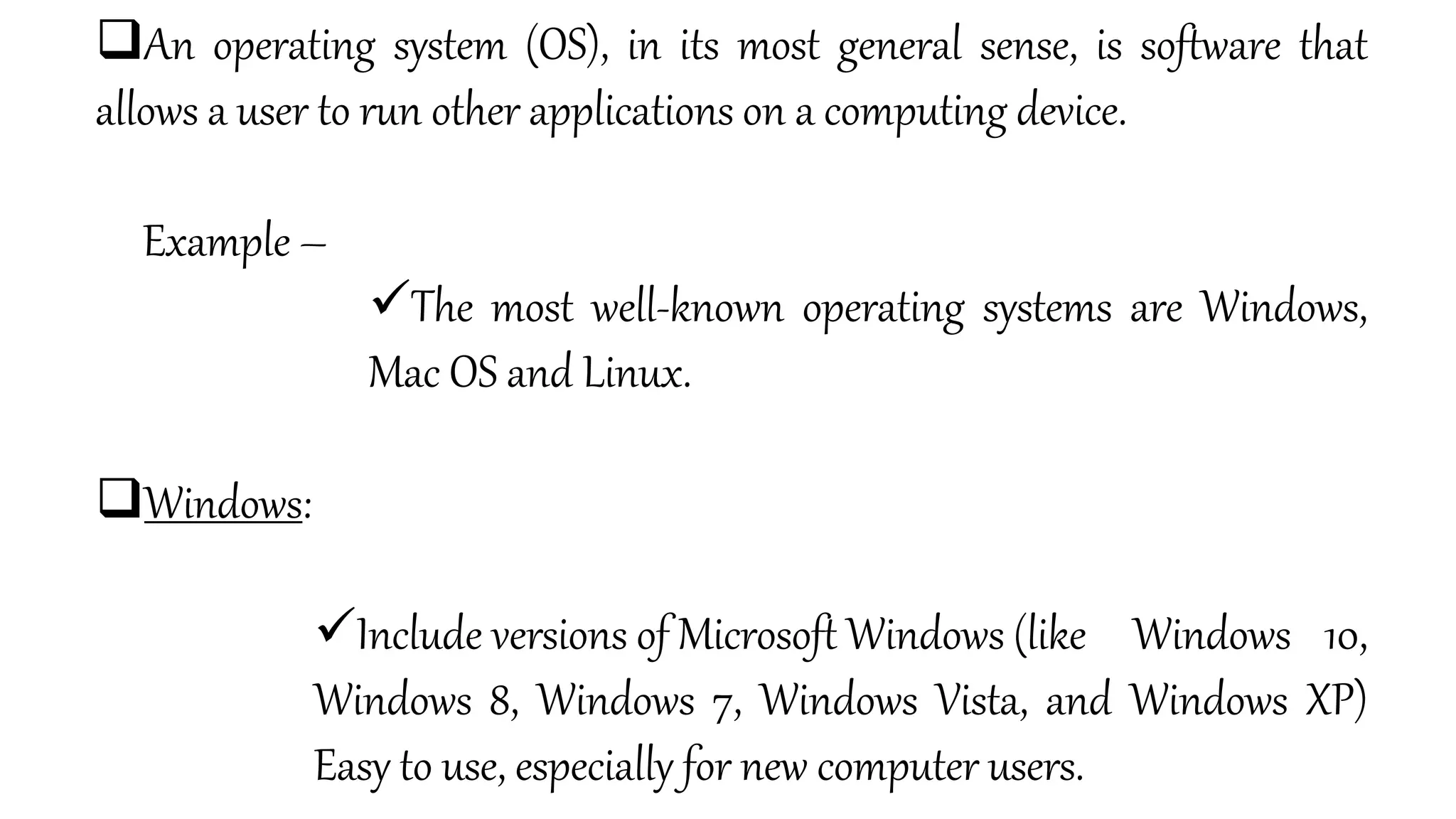 An operating system (OS), in its most general sense, is software that
allows a user to run other applications on a computing device.
Example –
The most well-known operating systems are Windows,
Mac OS and Linux.
Windows:
Include versions of Microsoft Windows (like Windows 10,
Windows 8, Windows 7, Windows Vista, and Windows XP)
Easy to use, especially for new computer users.
 