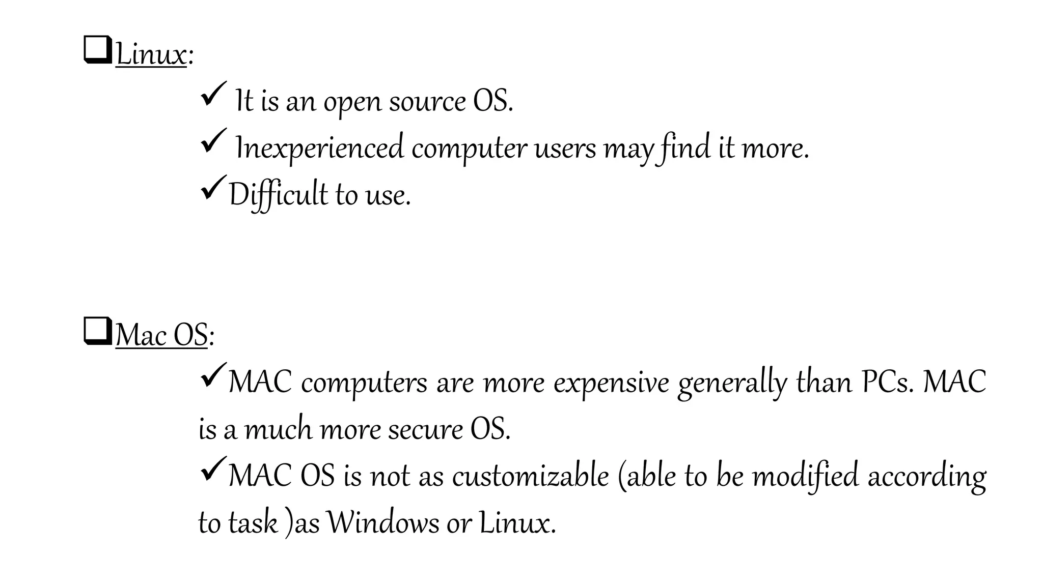 Linux:
 It is an open source OS.
 Inexperienced computer users may find it more.
Difficult to use.
Mac OS:
MAC computers are more expensive generally than PCs. MAC
is a much more secure OS.
MAC OS is not as customizable (able to be modified according
to task )as Windows or Linux.
 