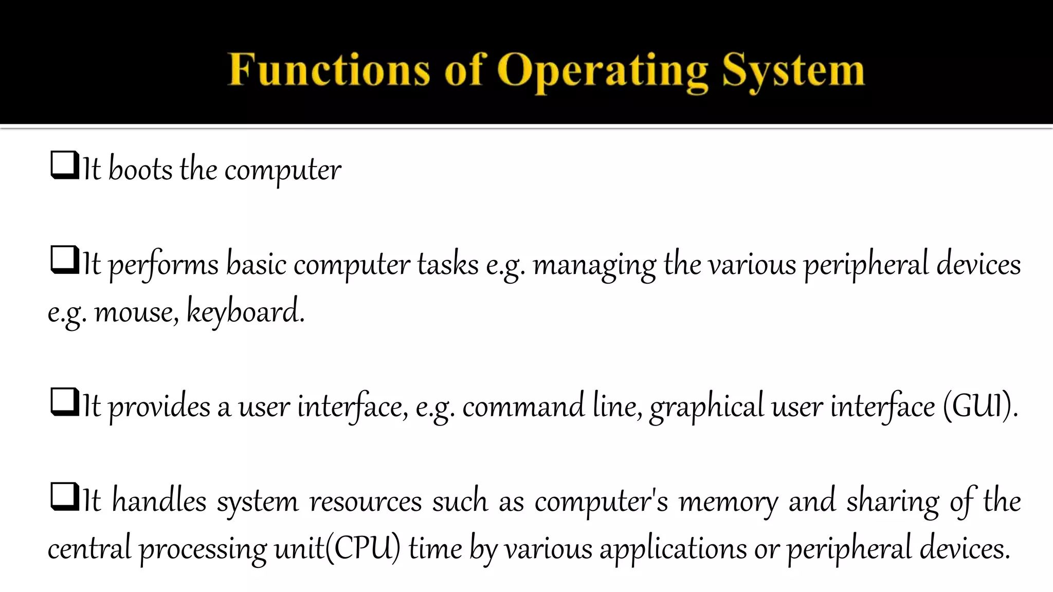 It boots the computer
It performs basic computer tasks e.g. managing the various peripheral devices
e.g. mouse, keyboard.
It provides a user interface, e.g. command line, graphical user interface (GUI).
It handles system resources such as computer's memory and sharing of the
central processing unit(CPU) time by various applications or peripheral devices.
 