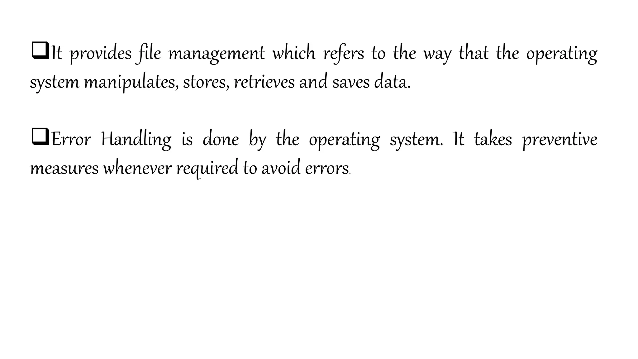 It provides file management which refers to the way that the operating
system manipulates, stores, retrieves and saves data.
Error Handling is done by the operating system. It takes preventive
measures whenever required to avoid errors.
 