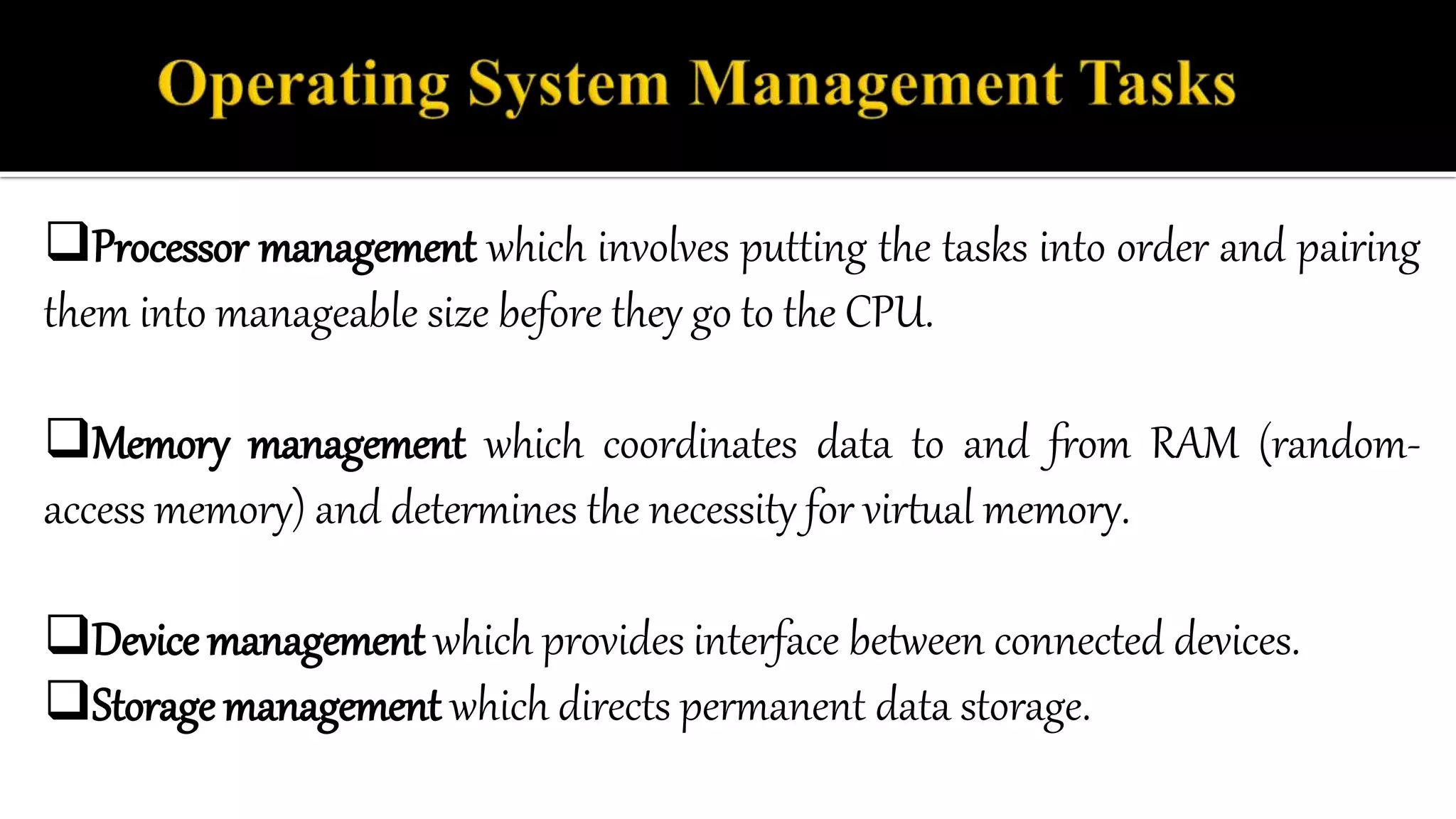 Processor management which involves putting the tasks into order and pairing
them into manageable size before they go to the CPU.
Memory management which coordinates data to and from RAM (random-
access memory) and determines the necessity for virtual memory.
Device management which provides interface between connected devices.
Storage management which directs permanent data storage.
 