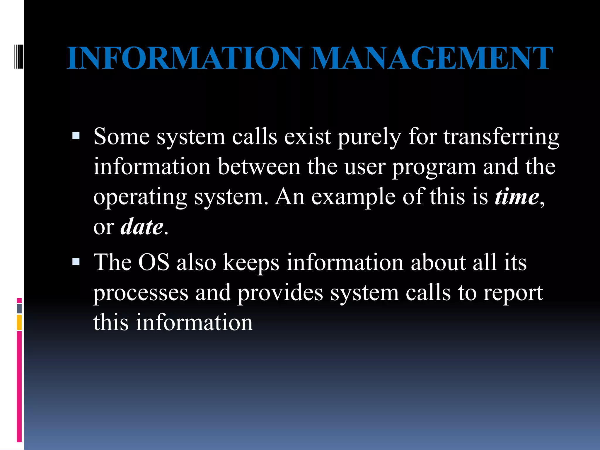 INFORMATION MANAGEMENT
 Some system calls exist purely for transferring
information between the user program and the
operating system. An example of this is time,
or date.
 The OS also keeps information about all its
processes and provides system calls to report
this information
 