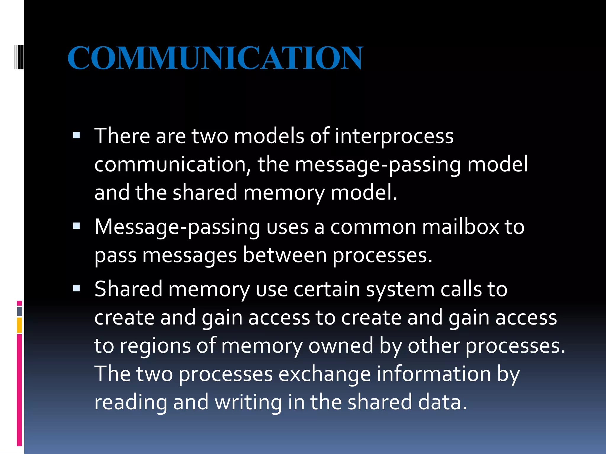 COMMUNICATION
 There are two models of interprocess
communication, the message-passing model
and the shared memory model.
 Message-passing uses a common mailbox to
pass messages between processes.
 Shared memory use certain system calls to
create and gain access to create and gain access
to regions of memory owned by other processes.
The two processes exchange information by
reading and writing in the shared data.
 