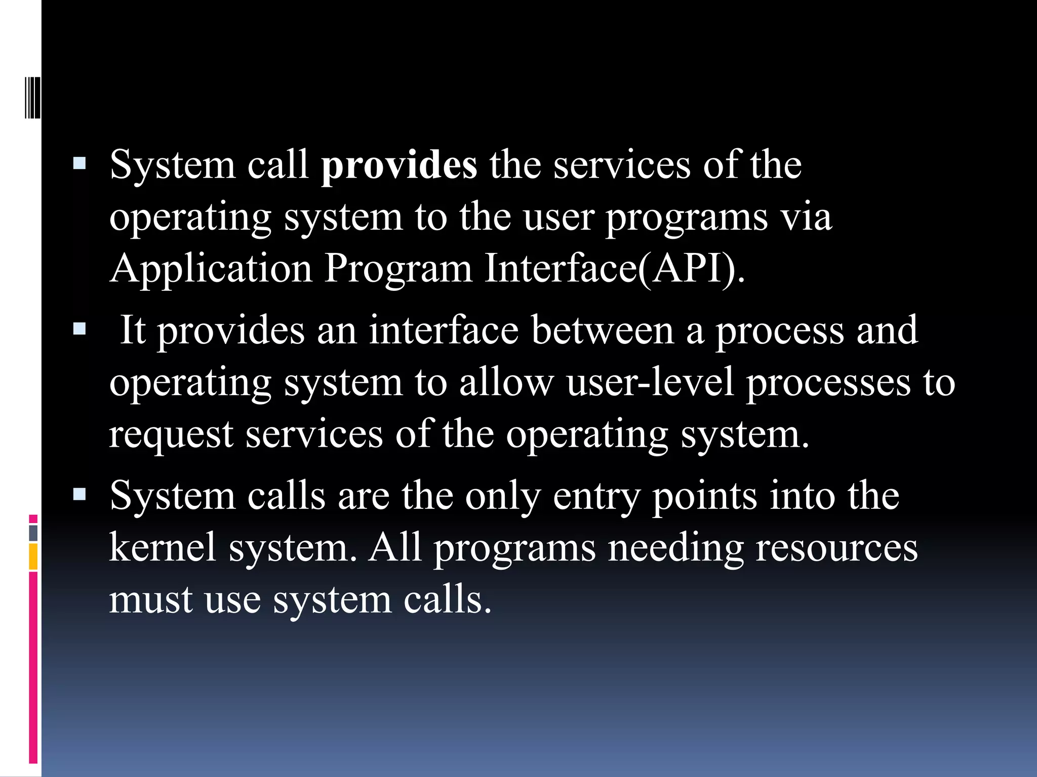  System call provides the services of the
operating system to the user programs via
Application Program Interface(API).
 It provides an interface between a process and
operating system to allow user-level processes to
request services of the operating system.
 System calls are the only entry points into the
kernel system. All programs needing resources
must use system calls.
 