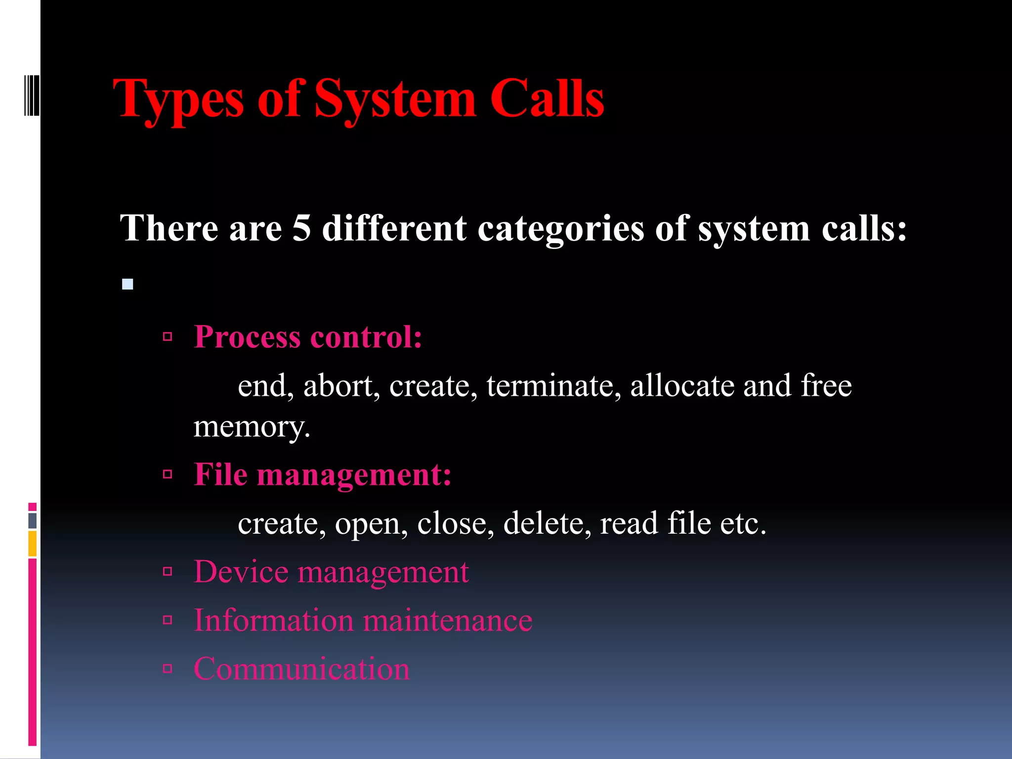 Types of System Calls
There are 5 different categories of system calls:

 Process control:
end, abort, create, terminate, allocate and free
memory.
 File management:
create, open, close, delete, read file etc.
 Device management
 Information maintenance
 Communication
 