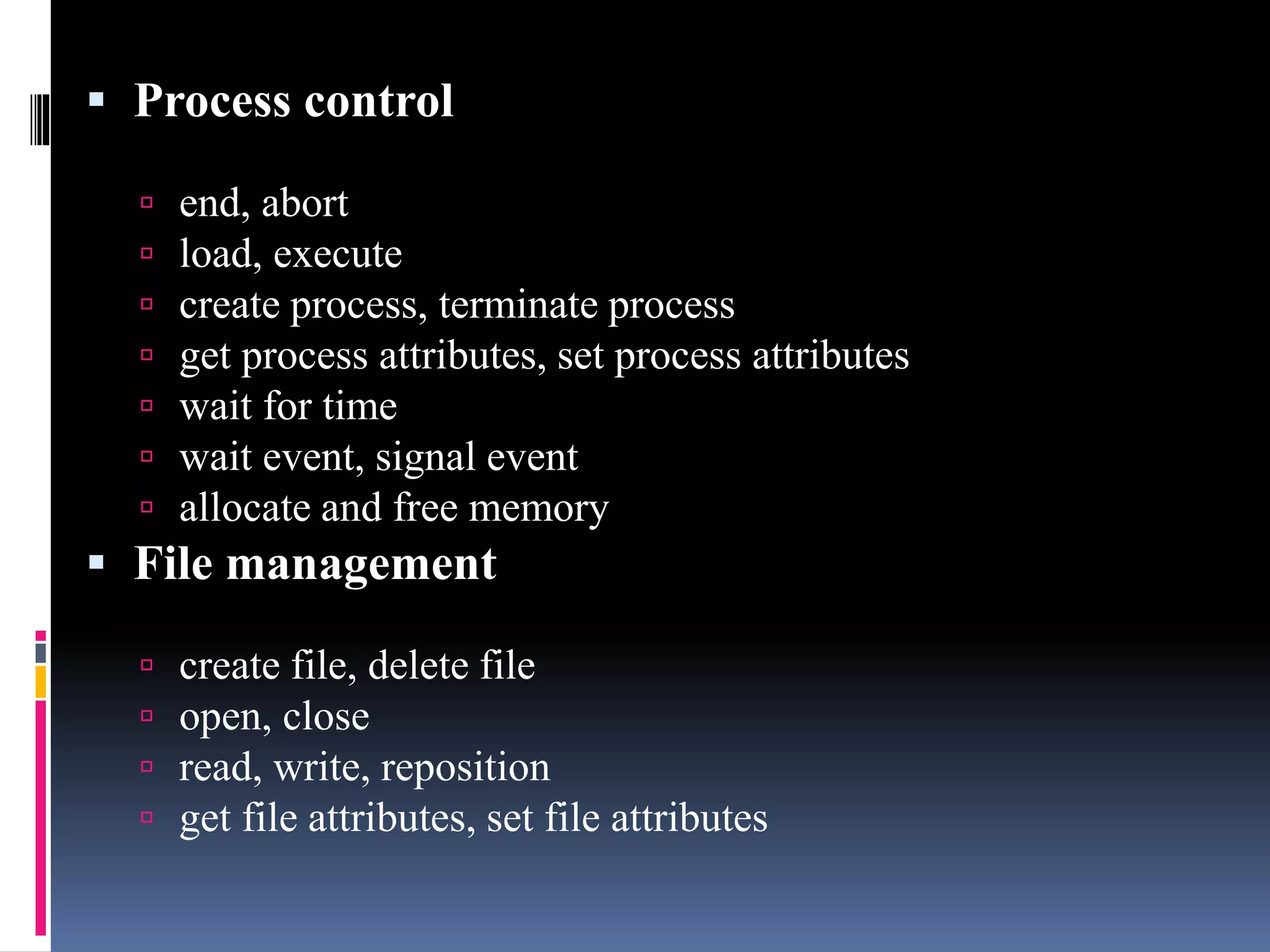  Process control
 end, abort
 load, execute
 create process, terminate process
 get process attributes, set process attributes
 wait for time
 wait event, signal event
 allocate and free memory
 File management
 create file, delete file
 open, close
 read, write, reposition
 get file attributes, set file attributes
 