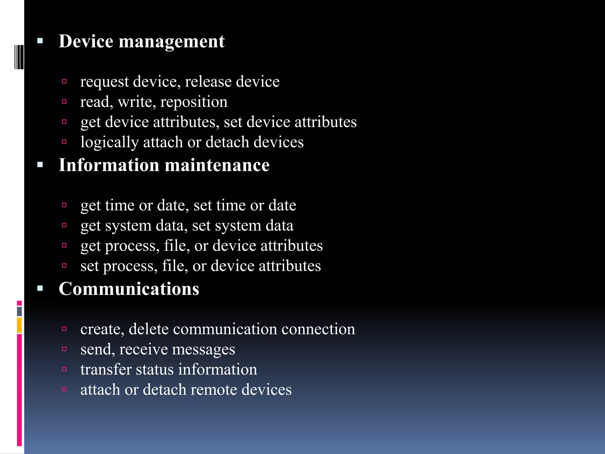  Device management
 request device, release device
 read, write, reposition
 get device attributes, set device attributes
 logically attach or detach devices
 Information maintenance
 get time or date, set time or date
 get system data, set system data
 get process, file, or device attributes
 set process, file, or device attributes
 Communications
 create, delete communication connection
 send, receive messages
 transfer status information
 attach or detach remote devices
 