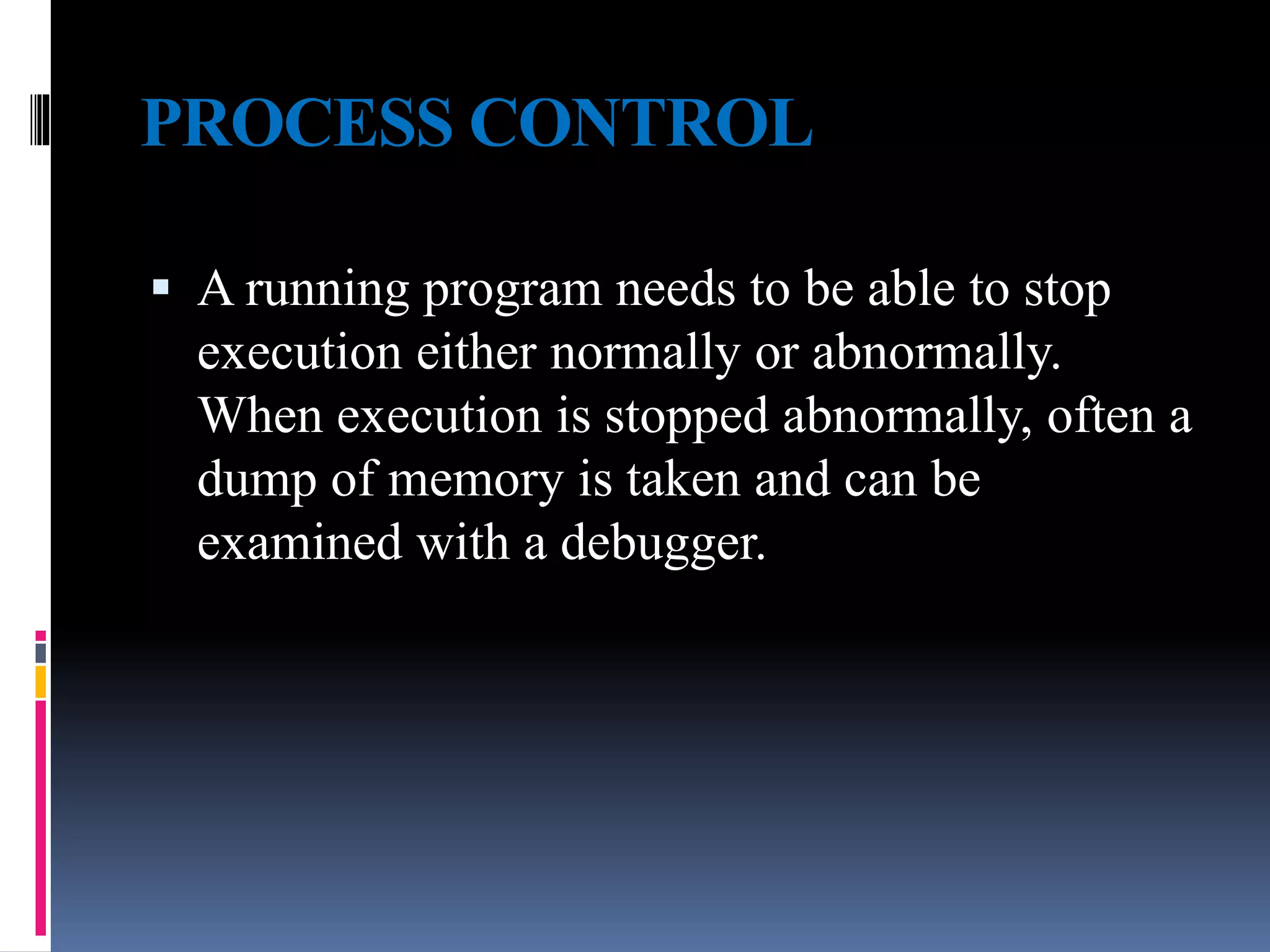 PROCESS CONTROL
 A running program needs to be able to stop
execution either normally or abnormally.
When execution is stopped abnormally, often a
dump of memory is taken and can be
examined with a debugger.
 