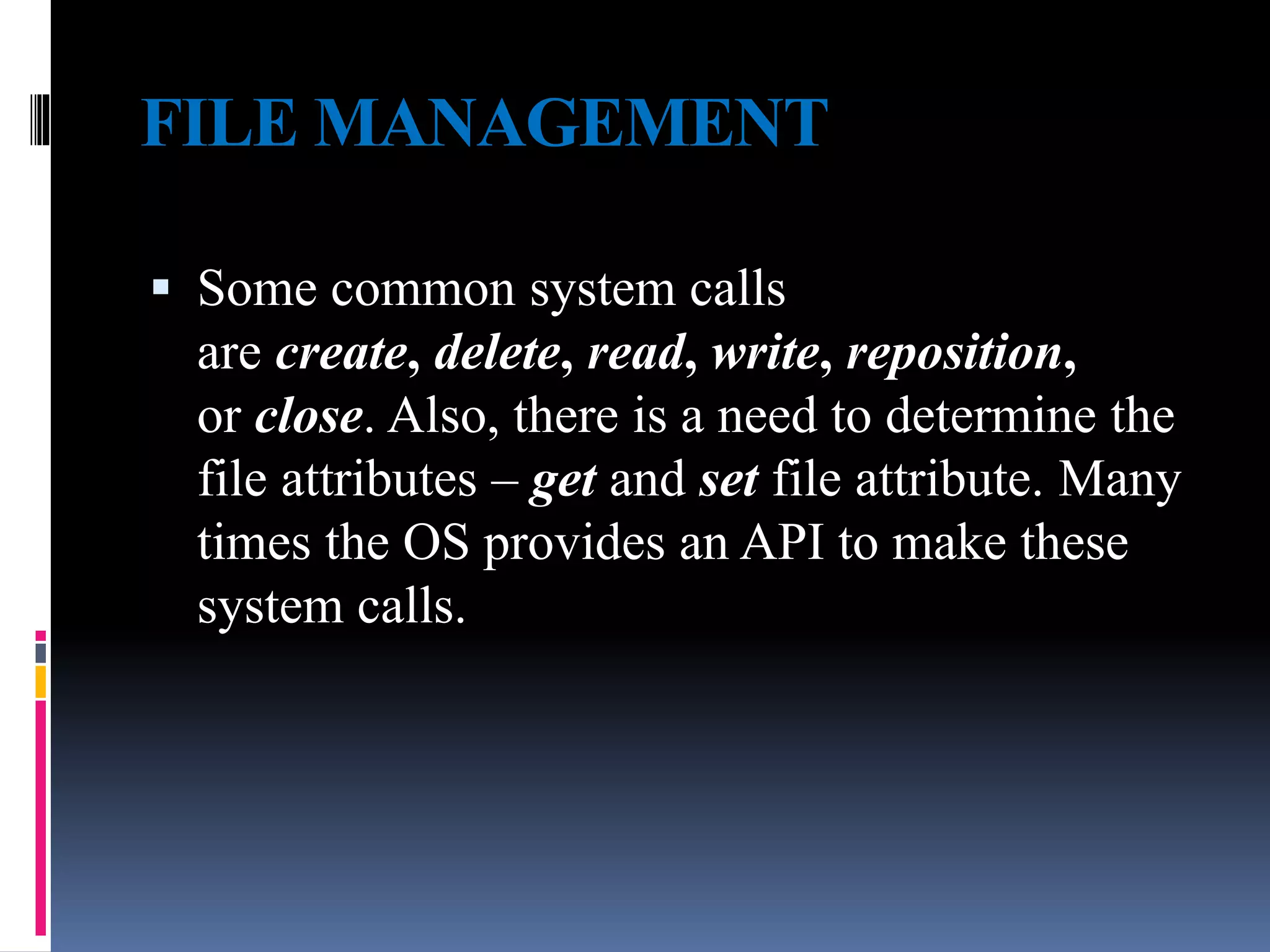 FILE MANAGEMENT
 Some common system calls
are create, delete, read, write, reposition,
or close. Also, there is a need to determine the
file attributes – get and set file attribute. Many
times the OS provides an API to make these
system calls.
 