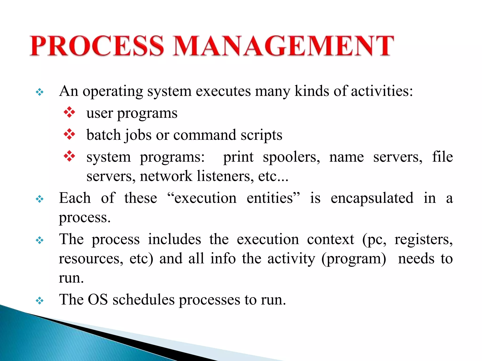  An operating system executes many kinds of activities:
 user programs
 batch jobs or command scripts
 system programs: print spoolers, name servers, file
servers, network listeners, etc...
 Each of these “execution entities” is encapsulated in a
process.
 The process includes the execution context (pc, registers,
resources, etc) and all info the activity (program) needs to
run.
 The OS schedules processes to run.
 