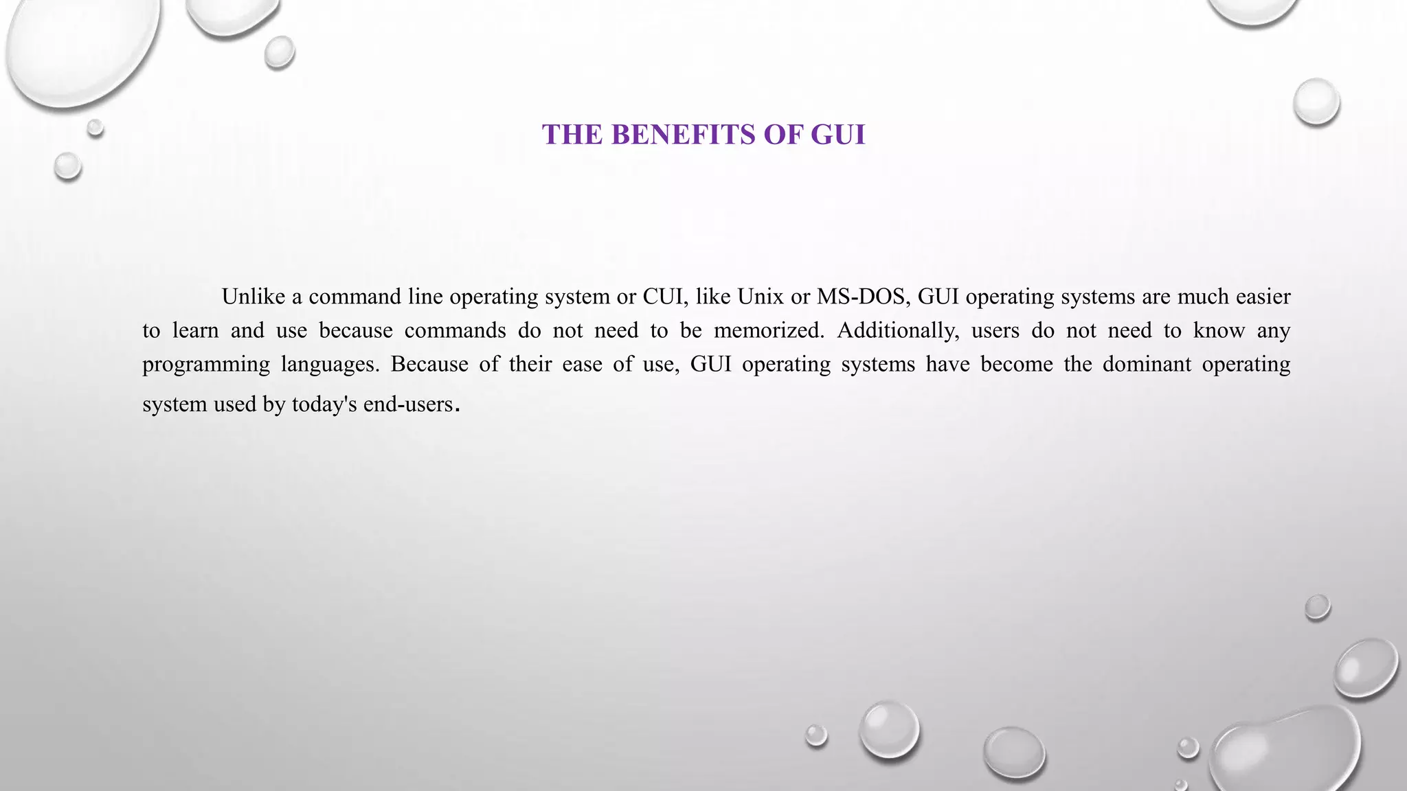 THE BENEFITS OF GUI
Unlike a command line operating system or CUI, like Unix or MS-DOS, GUI operating systems are much easier
to learn and use because commands do not need to be memorized. Additionally, users do not need to know any
programming languages. Because of their ease of use, GUI operating systems have become the dominant operating
system used by today's end-users.
 