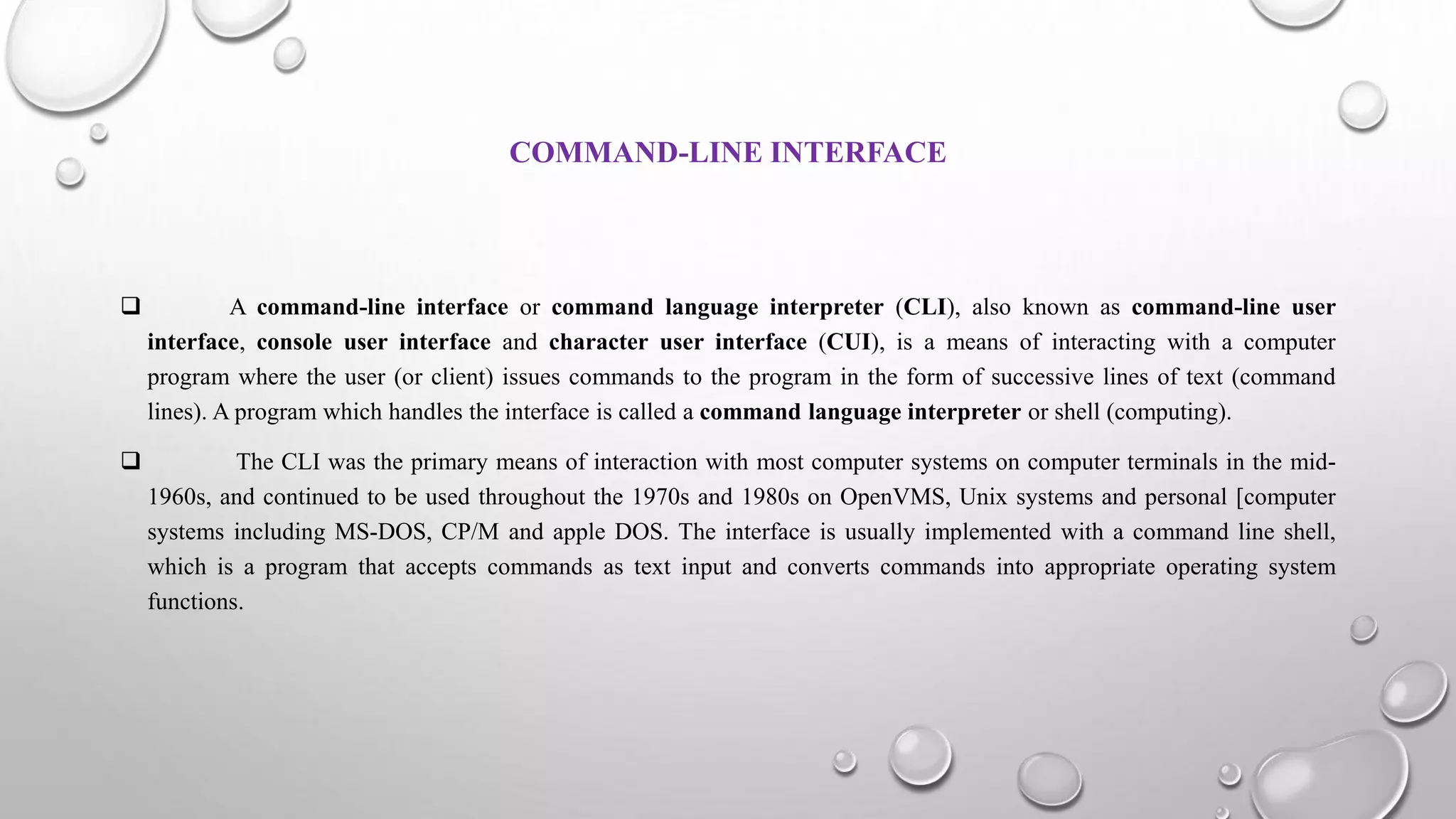 COMMAND-LINE INTERFACE
 A command-line interface or command language interpreter (CLI), also known as command-line user
interface, console user interface and character user interface (CUI), is a means of interacting with a computer
program where the user (or client) issues commands to the program in the form of successive lines of text (command
lines). A program which handles the interface is called a command language interpreter or shell (computing).
 The CLI was the primary means of interaction with most computer systems on computer terminals in the mid-
1960s, and continued to be used throughout the 1970s and 1980s on OpenVMS, Unix systems and personal [computer
systems including MS-DOS, CP/M and apple DOS. The interface is usually implemented with a command line shell,
which is a program that accepts commands as text input and converts commands into appropriate operating system
functions.
 