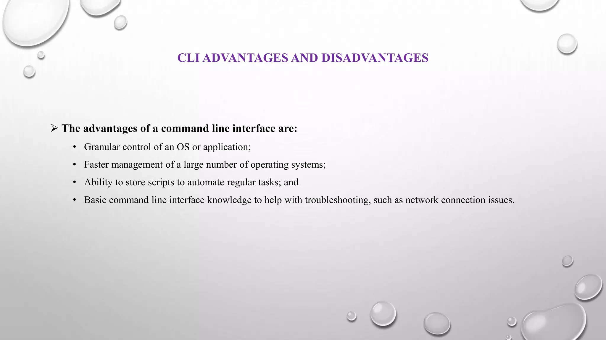 CLI ADVANTAGES AND DISADVANTAGES
 The advantages of a command line interface are:
• Granular control of an OS or application;
• Faster management of a large number of operating systems;
• Ability to store scripts to automate regular tasks; and
• Basic command line interface knowledge to help with troubleshooting, such as network connection issues.
 