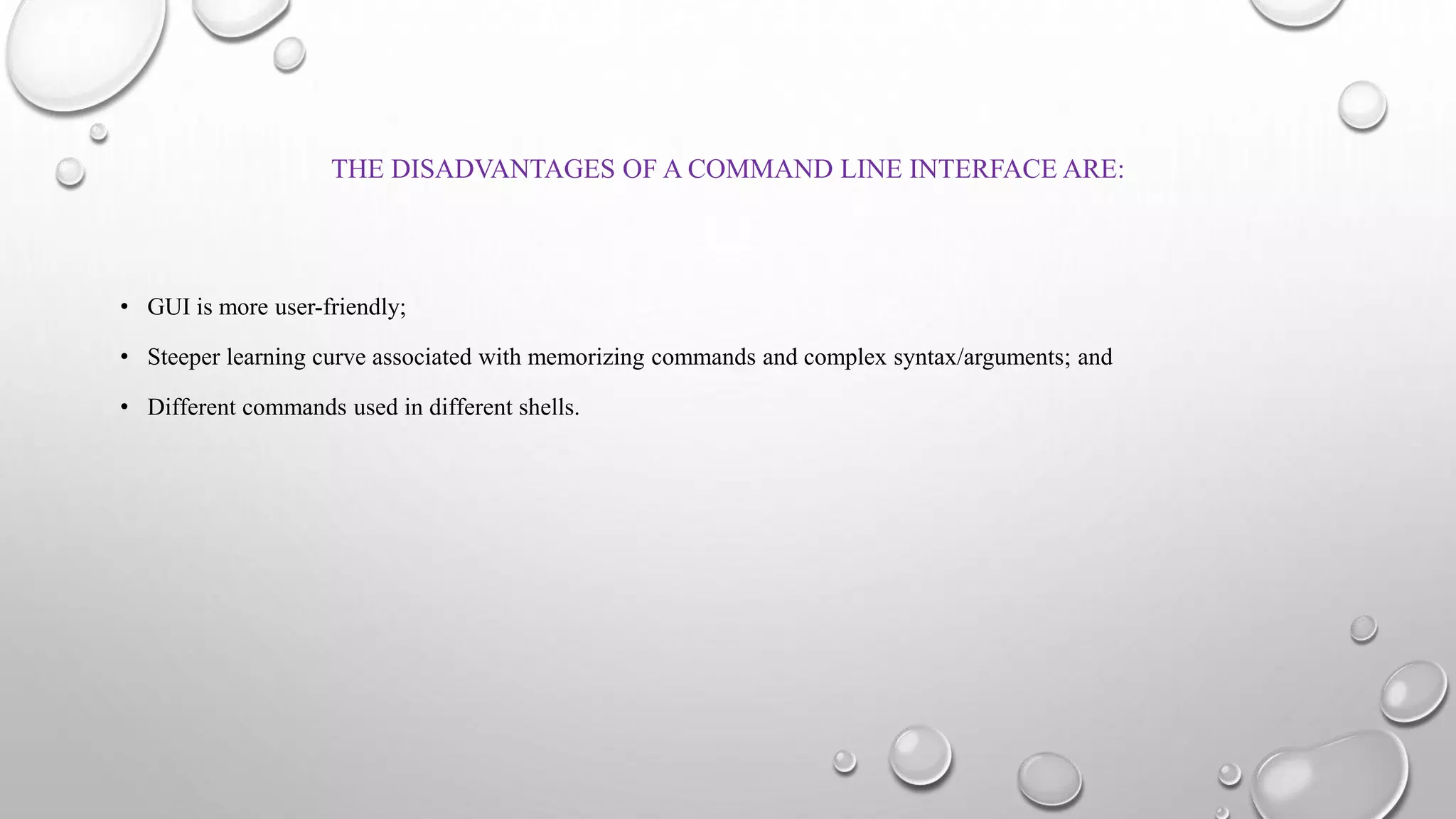 THE DISADVANTAGES OF A COMMAND LINE INTERFACE ARE:
• GUI is more user-friendly;
• Steeper learning curve associated with memorizing commands and complex syntax/arguments; and
• Different commands used in different shells.
 