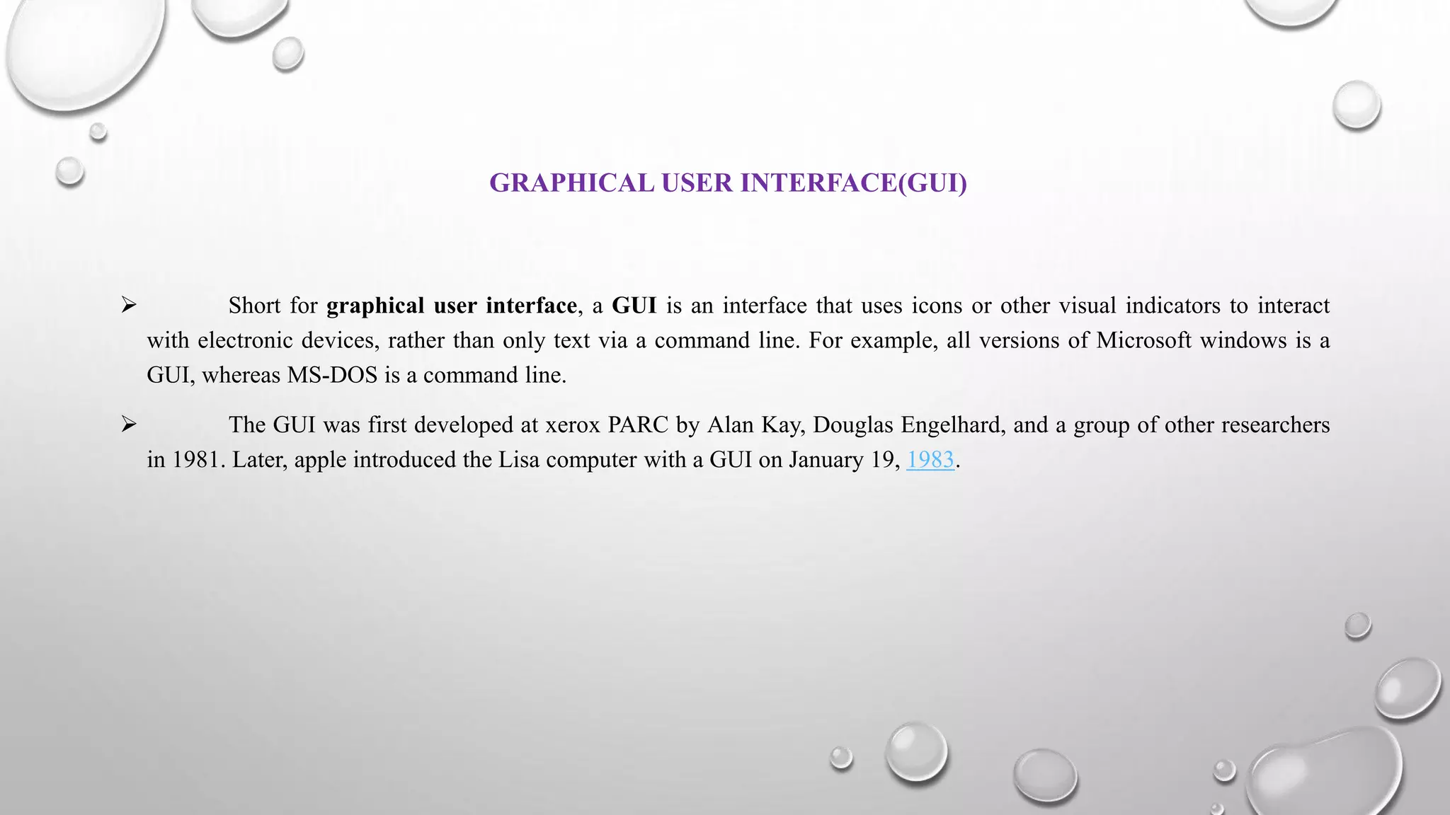 GRAPHICAL USER INTERFACE(GUI)
 Short for graphical user interface, a GUI is an interface that uses icons or other visual indicators to interact
with electronic devices, rather than only text via a command line. For example, all versions of Microsoft windows is a
GUI, whereas MS-DOS is a command line.
 The GUI was first developed at xerox PARC by Alan Kay, Douglas Engelhard, and a group of other researchers
in 1981. Later, apple introduced the Lisa computer with a GUI on January 19, 1983.
 