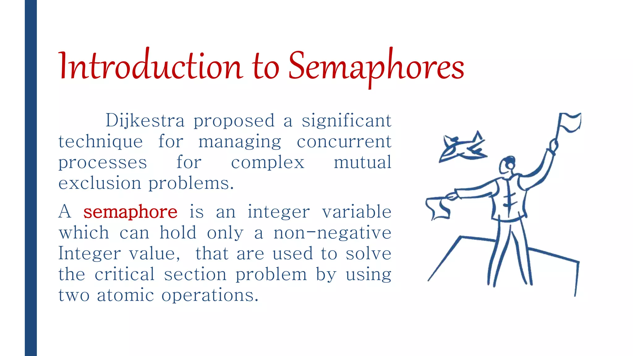 Introduction to Semaphores
Dijkestra proposed a significant
technique for managing concurrent
processes for complex mutual
exclusion problems.
A semaphore is an integer variable
which can hold only a non-negative
Integer value, that are used to solve
the critical section problem by using
two atomic operations.
 