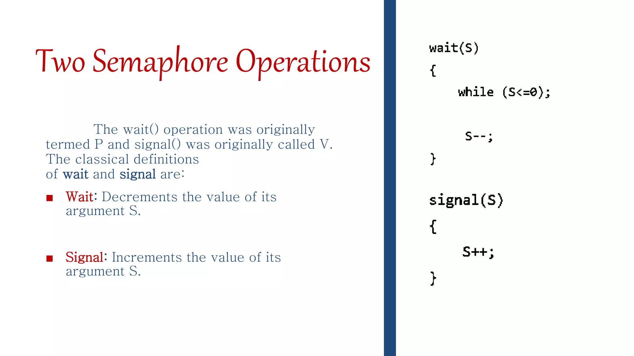 Two Semaphore Operations
The wait() operation was originally
termed P and signal() was originally called V.
The classical definitions
of wait and signal are:
■ Wait: Decrements the value of its
argument S.
■ Signal: Increments the value of its
argument S.
 