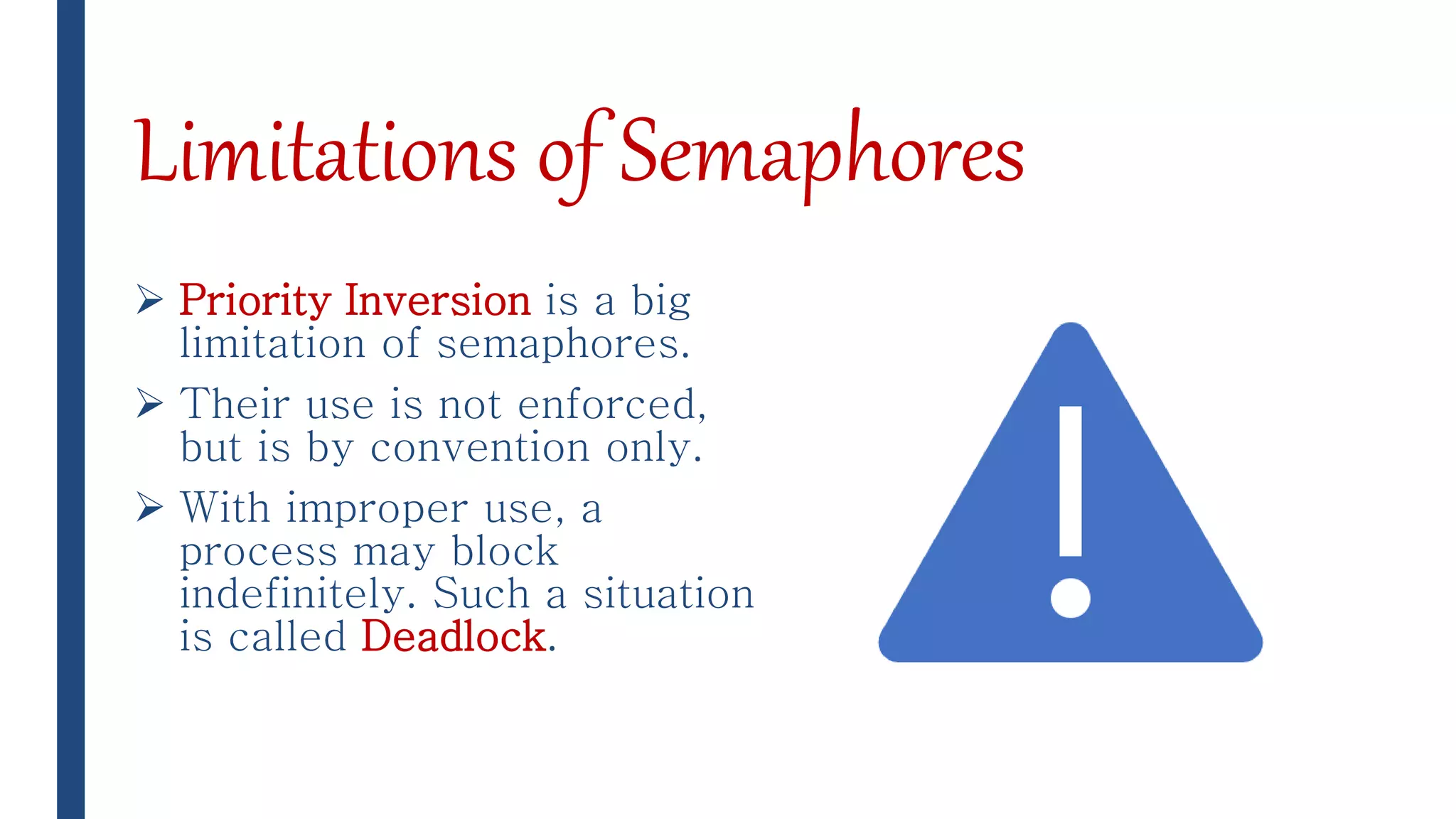 Limitations of Semaphores
 Priority Inversion is a big
limitation of semaphores.
 Their use is not enforced,
but is by convention only.
 With improper use, a
process may block
indefinitely. Such a situation
is called Deadlock.
 