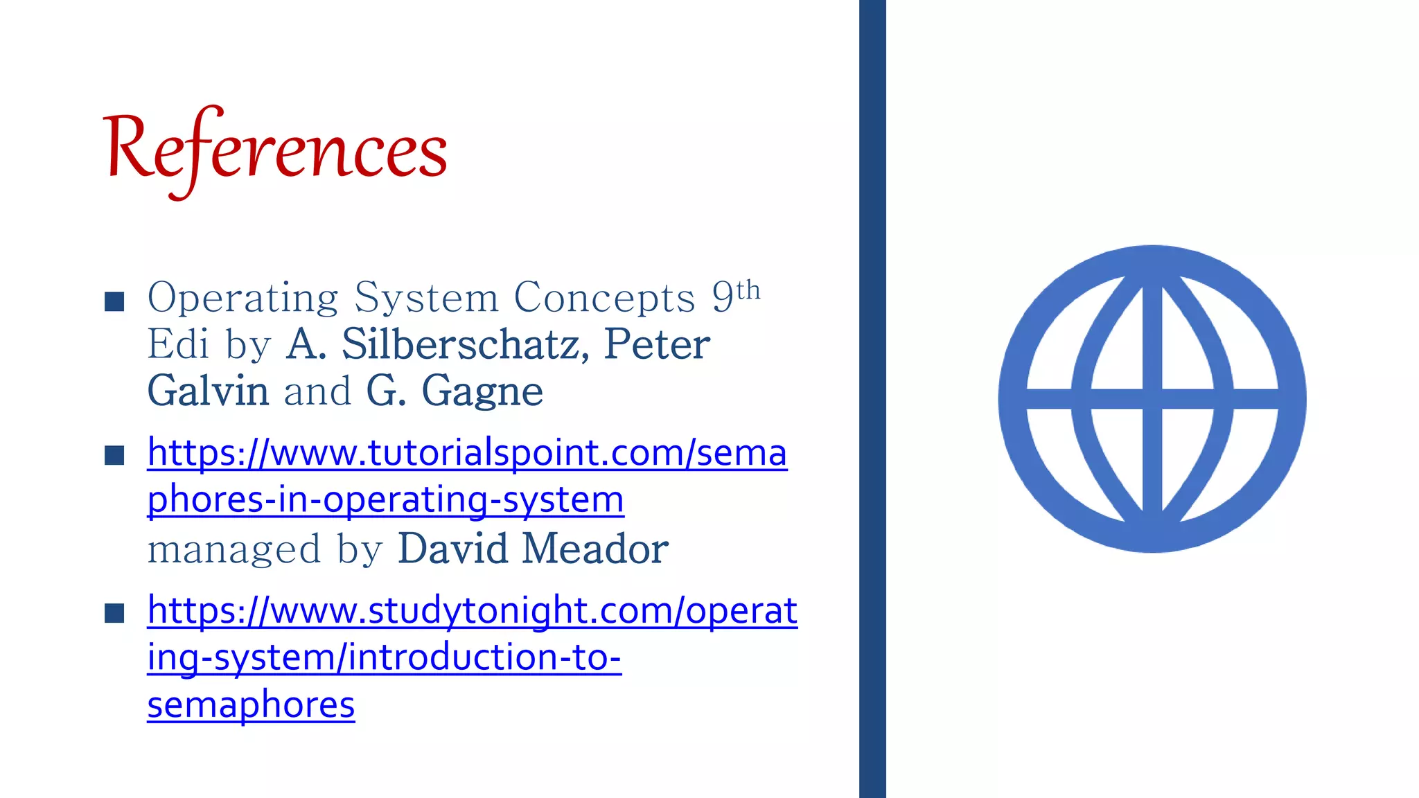 References
■ Operating System Concepts 9th
Edi by A. Silberschatz, Peter
Galvin and G. Gagne
■ https://www.tutorialspoint.com/sema
phores-in-operating-system
managed by David Meador
■ https://www.studytonight.com/operat
ing-system/introduction-to-
semaphores
 