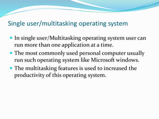 Single user/multitasking operating system
 In single user/Multitasking operating system user can
run more than one application at a time.
 The most commonly used personal computer usually
run such operating system like Microsoft windows.
 The multitasking features is used to increased the
productivity of this operating system.
 