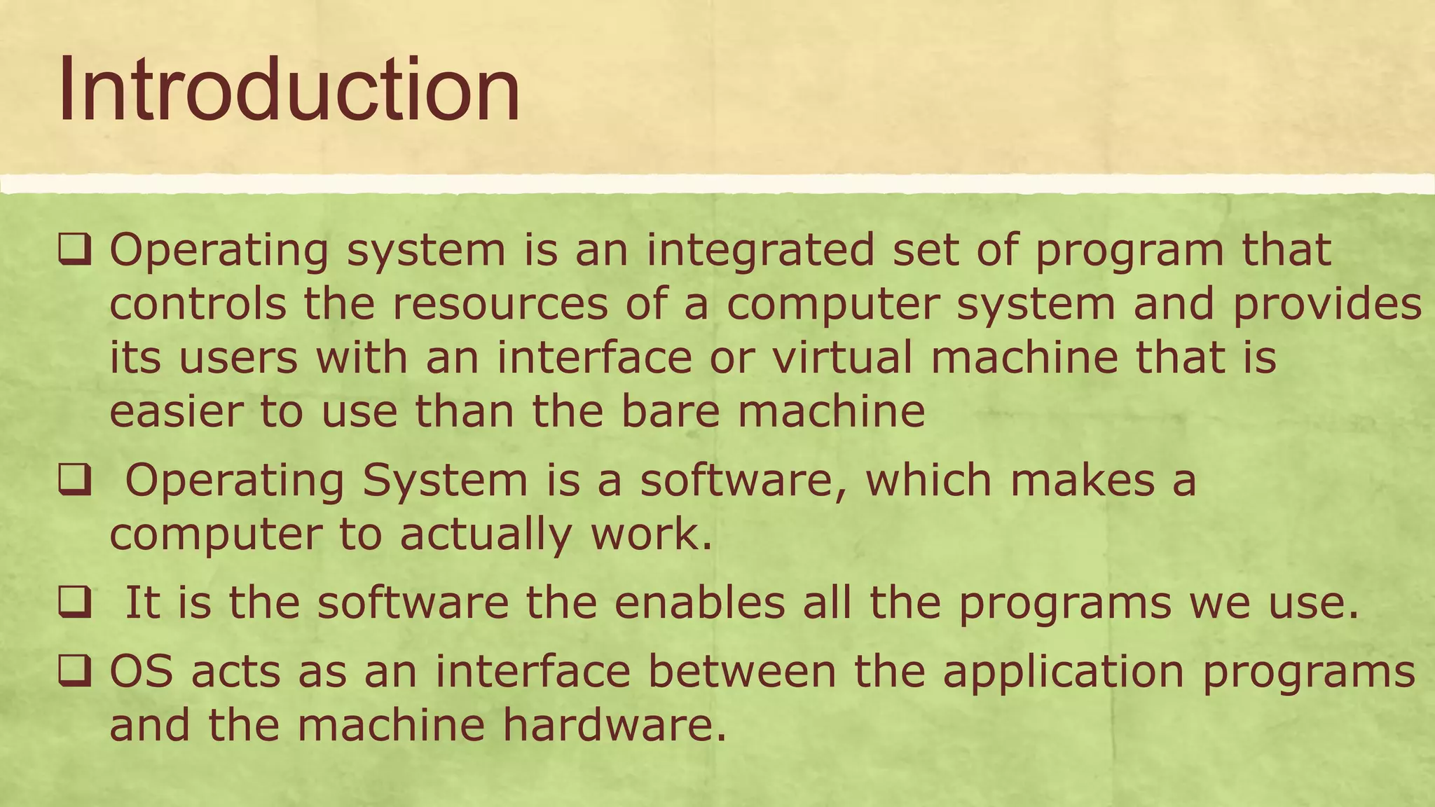 Introduction
 Operating system is an integrated set of program that
controls the resources of a computer system and provides
its users with an interface or virtual machine that is
easier to use than the bare machine
 Operating System is a software, which makes a
computer to actually work.
 It is the software the enables all the programs we use.
 OS acts as an interface between the application programs
and the machine hardware.
 