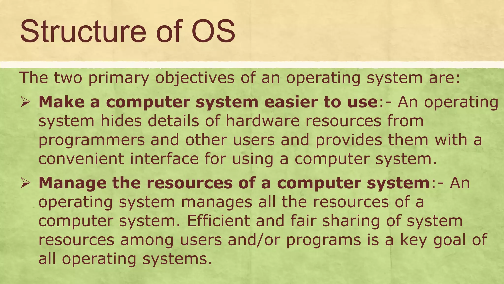 Structure of OS
The two primary objectives of an operating system are:
 Make a computer system easier to use:- An operating
system hides details of hardware resources from
programmers and other users and provides them with a
convenient interface for using a computer system.
 Manage the resources of a computer system:- An
operating system manages all the resources of a
computer system. Efficient and fair sharing of system
resources among users and/or programs is a key goal of
all operating systems.
 